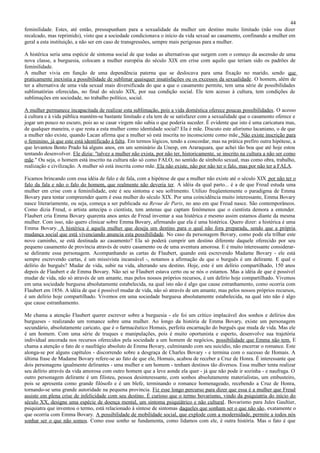 44
feminilidade. Estes, até então, pressupunham para a sexualidade da mulher um destino muito limitado (não vou dizer
recalcado, mas reprimido), visto que a sociedade condicionava o início da vida sexual ao casamento, confinando a mulher em
geral a esta instituição, a não ser em caso de transgressões, sempre mais perigosas para a mulher.

A histérica seria uma espécie de sintoma social de que todas as alternativas que surgem com o começo da ascensão de uma
nova classe, a burguesia, colocam a mulher européia do século XIX em crise com aquilo que teriam sido os padrões de
feminilidade.
A mulher vivia em função de uma dependência paterna que se deslocava para uma fixação no marido, sendo que
praticamente inexistia a possibilidade de sublimar quaisquer insatisfações ou os excessos da sexualidade. O homem, além de
ter a alternativa de uma vida sexual mais diversificada do que a que o casamento permite, tem uma série de possibilidades
sublimatórias oferecidas, no final do século XIX, por sua condição social. Ele tem acesso à cultura, tem condições de
sublimações em sociedade, no trabalho político, social.

A mulher permanece incapacitada de realizar esta sublimação, pois a vida doméstica oferece poucas possibilidades. O acesso
à cultura e à vida pública mantém-se bastante limitado e ela tem de se satisfazer com a sexualidade que o casamento oferece e
jogar um pouco no escuro, pois ao se casar virgem não sabia o que poderia suceder. É evidente que isto é uma caricatura mas,
de qualquer maneira, o que resta a esta mulher como identidade social? Ela é mãe. Discuto este aforismo lacaniano, o de que
a mulher não existe, quando Lacan afirma que a mulher só está inscrita no inconsciente como mãe . Não existe inscrição para
o feminino, já que este está identificado à falta. Em termos lógicos, tendo a concordar, mas na prática prefiro outra hipótese, a
que levantou Bento Prado há alguns anos, em um seminário da Unesp, em Araraquara, que achei tão boa que até hoje estou
tentando desenvolver. Ele dizia: "talvez a mulher não exista, por não ter, historicamente, se inscrito na cultura a não ser como
mãe." Ou seja, o homem está inscrito na cultura não só como FALO, no sentido de símbolo sexual, mas como obra, trabalho,
realização e civilização. A mulher só está inscrita como mãe. Ela não existe, não por não ter o falo, mas por não ter a FALA.

Ficamos brincando com essa idéia de falo e de fala, com a hipótese de que a mulher não existe até o século XIX por não ter o
falo da fala e não o falo do homem, que realmente não deveria ter. A idéia da qual parto... é a de que Freud estuda uma
mulher em crise com a feminilidade, este é seu sintoma e seu sofrimento. Utilizo freqüentemente o paradigma de Emma
Bovary para tentar compreender quem é essa mulher do século XIX. Por uma coincidência muito interessante, Emma Bovary
nasce literariamente, ou seja, começa a ser publicada na Revue de Paris, no ano em que Freud nasce. São contemporâneos.
Como dizia Freud, o artista antecipa o cientista, tem antenas que captam fenômenos que o cientista demora a entender.
Flaubert cria Emma Bovary quarenta anos antes de Freud inventar a sua histérica e mesmo assim estamos diante da mesma
mulher. Com isso, não quero clinicar sobre Emma Bovary, afirmando que ela é uma histérica. Quero dizer: a histérica é uma
Emma Bovary. A histérica é aquela mulher que deseja um destino para o qual não fora preparada, sendo que a própria
mudança social que está vivenciando anuncia esta possibilidade. No caso da personagem Bovary, como pode ela trilhar este
novo caminho, se está destinada ao casamento? Ela só poderá cumprir um destino diferente daquele oferecido por seu
pequeno casamento de província através de outro casamento ou de uma aventura amorosa. E é muito interessante considerar-
se delirante essa personagem. Acompanhando as cartas de Flaubert, quando está escrevendo Madame Bovary - ele está
sempre escrevendo cartas, é um missivista incansável -, notamos a afirmação de que o burguês é um delirante. E qual o
delírio do burguês? Mudar de vida, subir na vida, alterando seu destino. Hoje, este é um delírio compartilhado, 150 anos
depois de Flaubert e de Emma Bovary. Não sei se Flaubert estava certo ou se nós o estamos. Mas a idéia de que é possível
mudar de vida, não só através de um amante, mas pelos nossos próprios recursos, é um delírio hoje compartilhado. Vivemos
em uma sociedade burguesa absolutamente estabelecida, na qual isto não é algo que cause estranhamento, como ocorria com
Flaubert em 1856. A idéia de que é possível mudar de vida, não só através de um amante, mas pelos nossos próprios recursos,
é um delírio hoje compartilhado. Vivemos em uma sociedade burguesa absolutamente estabelecida, na qual isto não é algo
que cause estranhamento.

Me chama a atenção Flaubert querer escrever sobre a burguesia - ele foi um crítico implacável dos sonhos e delírios dos
burgueses - realizando um romance sobre uma mulher. Ao longo da história de Emma Bovary, existe um personagem
secundário, absolutamente caricato, que é o farmacêutico Homais, perfeita encarnação do burguês que muda de vida. Mas ele
é um homem. Com uma série de truques e manipulações, pois é muito oportunista e esperto, desenvolve sua trajetória
individual ancorada nos recursos oferecidos pela sociedade a um homem de negócios, possibilidade que Emma não tem. E
chama a atenção o fato de o naufrágio absoluto de Emma Bovary, culminando com seu suicídio, não encerrar o romance. Este
alonga-se por alguns capítulos - discorrendo sobre a desgraça de Charles Bovary - e termina com o sucesso de Homais. A
última frase de Madame Bovary refere-se ao fato de que ele, Homais, acabou de receber a Cruz de Honra. É interessante que
dois personagens igualmente delirantes - uma mulher e um homem - tenham destinos tão diversos. Essa mulher tenta realizar
seu delírio através da vida amorosa com outro homem que a leve aonde ela quer - já que não pode ir sozinha - e naufraga. O
outro personagem delirante é um filisteu, pessoa desinteressante, com sonhos absolutamente materialistas, um embusteiro,
pois se apresenta como grande filósofo e é um blefe, terminando o romance homenageado, recebendo a Cruz de Honra,
tornando-se uma grande autoridade na pequena província. Fiz esse longo percurso para dizer que essa é a mulher que Freud
assiste em plena crise de infelicidade com seu destino. É curioso que o termo bovarismo, vindo da psiquiatria do início do
século XX, designe uma espécie de doença mental, um sintoma psiquiátrico e não cultural. Bovarismo para Jules Gaultier,
psiquiatra que inventou o termo, está relacionado à síntese de sintomas daqueles que sonham ser o que não são, exatamente o
que ocorria com Emma Bovary. A possibilidade de mobilidade social, que explode com a modernidade, permite a todos nós
sonhar ser o que não somos. Como esse sonho se fundamenta, como lidamos com ele, é outra história. Mas o fato é que
 