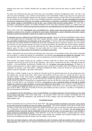45
ninguém mais nasce com o destino marcado pelo seu gênero, pela classe social em que nasceu ou grupo cultural a que
pertence.

Fiz todas essas referências para dizer que Freud tenta, com seus padrões vitorianos de julgamento moral - isto não é uma
crítica mas uma constatação - curar a histérica reconciliando-a com a feminilidade. Supõe-se que esteja em crise porque tem
fantasias fálicas, de masculinidade, fantasias que não aceitam a castração feminina ou então sofra de inveja do pênis e deva
ser reconciliada com sua condição. Até hoje, essa contradição permanece na psicanálise. Ou seja, a psicanálise foi o primeiro
dos discursos modernos que deu plena voz à mulher, à subjetividade, ao sofrimento, às fantasias e à sexualidade femininos e,
neste sentido, inaugura a possibilidade do falo da fala - que a mulher tenha uma fala tornada pública. Por outro lado, a
psicanálise é absolutamente incapaz, nos modelos freudianos, de dar conta desse sofrimento porque, se a mulher estava em
crise com a feminilidade, a última coisa que deveria acontecer era a recompatibilização com aqueles padrões de feminilidade.

Freud resume muito bem: feminilidade seria a possibilidade de a mulher aceitar uma posição passiva na relação sexual,
perdendo as ilusões de ter um pênis e aceitando ter uma vagina, abandonando o prazer clitoridiano pelo prazer vaginal,
aceitando o destino da maternidade e aquele de ser mulher de um único homem.

É exatamente isso que a mulher do século XIX não pode mais conciliar. Apesar de existirem possibilidades sempre abertas,
este já não poderia mais ser considerado como todo o campo oferecido à mulher. Isto já estava destruído e o interessante é
que a psicanálise contribuiu para essa destruição, ao dar voz à mulher. E, até hoje, parece que a psicanálise fica nesse impasse
de tentar criar uma mulher feminina nos padrões do século XIX, considerando que seu sintoma é a histeria. Esse é um aspecto
que discutirei em outro momento porque, de lá para cá, além da psicanálise, que considero uma técnica moderna, apesar de
seus cem anos, outro fenômeno vem nos tirar ainda mais do eixo. Apesar de também ter, pelo menos em termos de difusão
popular, quase 50 anos, é um fenômeno do qual ainda não nos demos conta. Trata-se da difusão de métodos
anticoncepcionais em escala popular, desvinculando a sexualidade da procriação.

Tenho a impressão de que uma das formas de alienação mais visíveis que a era tecnológica produz, pela extrema velocidade
que nos propicia, é a quebra dos padrões de contemplação e de reflexão e sua substituição por padrões de velocidade. Esta é
uma digressão sobre a quantidade de fenômenos que nos ultrapassam sem termos tempo de nos darmos conta deles.

Estou dizendo isso porque acredito que nós, mulheres e homens, ainda não nos demos conta, passados 30, 40 anos da
revolução sexual do fim dos anos 50, 60, do que representa - não só para o inconsciente mas para a identidade sexual das
mulheres - essa possibilidade, perfeitamente instalada entre nós, de separar vida sexual de procriação. Só depois de os
métodos anticoncepcionais nos darem alguma segurança torna-se possível, por exemplo, abrir mão totalmente do tabu da
virgindade. Ele garantia, como todos sabem, a linhagem hereditária dos filhos. Temos 30, 40 anos de vida sexual fora dos
padrões de tabu da virgindade, o que ainda é muito pouco.

Além disso, a mulher é jogada no que vou chamar de "mercado sexual" de uma hora para outra, de uma geração para outra.
Isso significa que, sem que nossas mães - digo "nossas" para mulheres de 40 anos, como eu - possam nos dizer o que isso
representa, porque viveram outra situação, a mulher é jogada no mercado sexual em condições absolutamente iguais de
escolha em relação ao homem. Ou seja, ela não tem mais que escolher seu parceiro sexual pensando que este vai ser seu
marido, pai dos seus filhos e o homem que vai sustentá-la para o resto da vida. São três coisas que se separam: se ele vai ser o
marido, o pai dos filhos e seu sustentáculo econômico. Acrescente-se a isso a entrada da mulher no mercado de trabalho
também em condições de quase igualdade, ao menos para mulheres de classe média. Ocorre, portanto, a possibilidade de a
mulher escolher seu companheiro erótico sem que seja necessariamente o amor da sua vida, o pai de seus filhos ou decidir se
quer ou não ter filhos - opção que só era dada, há 50 anos, para mulheres que não se casavam - e escolher se vai depender ou
não economicamente de um homem.

As conseqüências são tão devastadoras, a crise na masculinidade e nos padrões desejantes é tão devastadora que nós ainda
não nos demos conta disso. Estou muito longe ainda,..., de conseguir refletir sobre, por exemplo, sexualidade através de
realidade virtual. Ainda não entendemos o que aconteceu há 50 anos, imagine o que está acontecendo agora... Podemos dar
alguns palpites, mas...
                                                  Sexualidade humana

Freud, livre pensador que era, já dizia no fim do século XIX: "não vamos considerar moralmente a perversão, vamos chamar
de perversão aquilo da sexualidade que foge dos padrões da procriação." Não estamos julgando a perversão no sentido moral.
Um beijo na boca pode ser tão perverso quanto uma relação homossexual, uma vez que não é necessário para a procriação.
Isto é interessante, pois Freud não considera a perversão um caso de polícia ou de escândalo. Ele está dizendo que a
sexualidade humana é polimorfa, admite modalidades de prazer que não têm nada a ver com aquilo que é o sexo biológico e
genital, garantia da continuidade da espécie. Tenho impressão, se isto não nos assustar demais, e existem ondas de avanço e
retrocesso, que estamos no limiar, que podemos chegar a uma condição, que é também o que Contardo Calligaris diz, na qual
haverá uma sexualidade para cada ser humano. Isto, na verdade, é o que somos.

Quer dizer, em termos psíquicos, existe uma sexualidade para cada ser humano, ainda que possamos fazer coisas mais ou
menos parecidas. Mas naquilo que isto representa fantasmaticamente, podemos encontrar um casal heterossexual padrão que,
 