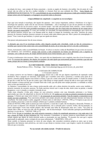 46
na relação de troca - nem sempre de forma consciente -, inverta os papéis do homem e da mulher. Isto do ponto de vista
sexual, não me refiro ao fato de a mulher trabalhar e o homem ficar em casa cuidando dos filhos. Estou falando das
REPRESENTAÇÃO FÁLICAS. De fato, a possibilidade de uma sexualidade para cada pessoa é dada pela condição humana,
porque somos seres de linguagem e a linguagem nos permite todos os discursos.

                             A impossibilidade da completude e a angústia na era tecnológica

Faço aqui uma menção à tecnologia, não àquela dos aparatos - isto é pouco importante, embora o fetichismo vá se ligar à
tecnologia dos aparatos, sendo uma de suas diversas modalidades -, mas à tecnologia no que ela nos permite em relação à
imagem que temos do uso de nossos corpos. Ao mesmo tempo - isto tudo está parecendo muito otimista -, temos inúmeros
fatores, também produzidos pela sociedade tecnológica e de mercado, que vão contra toda essa abertura de um campo para a
fruição, que parece maravilhosa. É o caso, por exemplo, da velocidade, da impossibilidade da contemplação, que é talvez um
dos maiores prazeres eróticos que o ser humano pode ter, desde os tempos de Aristóteles, que dizia: "prazeres do corpo,
prazeres do consumo imediato, prazeres sensuais ou sexuais estão todos abertos para nós. Mas o prazer da contemplação é o
prazer." Esse é mais do que humano, é o prazer que nos iguala aos deuses.

Este prazer está praticamente fora de nosso alcance.

A alienação que essa fé na tecnologia produz, além daquela causada pela velocidade, reside no fato de começarmos a
acreditar que é possível não contar mais com a possibilidade da morte, ela se torna algo terrível e nós não a enfrentamos.

Temos, teoricamente, todas as possibilidades de fruição. Aí talvez se encaixe a idéia de Baudrillard, de que existe um excesso
sem substância, sem consistência, porque todo excesso e todo rompimento de limites nos defrontam com a angústia de
castração, com a idéia da morte, de romper definitivamente nosso limite humano, que é o da vida.

É como se tentássemos criar excessos - falsos - nos quais não nos deparássemos com a angústia, mas eles só nos levassem ao
vazio. É o excesso dos aparatos, dos objetos, do consumo e de tudo aquilo que teoricamente podemos controlar e que não tem
fundo, porque não nos remete à nossa própria condição.

                              10. O REVERSO DO AMOR: ÓDIO OU INDIFERENÇA?
              Renata Pedrosa e Silva – Psicóloga - http://www.planetapsi.hpg.ig.com.br/reverso_do_amor.html

                                             A FANTASIA DE COMPLETUDE
                                                    1.1 O encontro amoroso
A criança conserva em sua fantasia a fusão narcísica inicial com a mãe até que alguma experiência de separação venha
desiludi-la. Para o pequeno ser narcisista, tudo aquilo que é recebido como bom e prazeroso, é sentido como parte de si
mesmo, somente quando alguma coisa frustra a criança, é que ela a sente como parte do mundo externo. A ilusão da criança
de que ela e a mãe são Um, de que ela é tudo o que a mãe deseja se rompe quando o desejo da mãe se move para outro lugar.
Neste instante a criança percebe que o Grande Outro não é tudo, que não pode estar sempre presente e a realidade se instala
entre os dois que tentavam ser Um.
As fantasias e necessidades de uma criança recém-nascida estão sob o pleno domínio da paixão, assim como também, o
primeiro momento do encontro amoroso. Na fusão narcísica inicial com o corpo da mãe, assim como na paixão, o mundo
desaparece, o ser é o mundo e o mundo é extensão do ser.
Todas essas situações vividas pela criança em seus primeiros contatos com suas demandas pulsionais e as formas
apaixonadas que estas vão adquirindo no decorrer da história de vida podem ser revividas no primeiro momento do encontro
amoroso. A fantasia que surge neste instante é a de restauração do narcisismo primário. Esta diz respeito a reencontrar no ser
amado sua total completude. "Esse narcisismo primário está sempre presente em todo relacionamento humano em busca do
semelhante. Ele tende sempre a união, apagando os limites entre os indivíduos". (NEVES, 1990; p.17) Espera-se que este ser
que completa, possa tirar o outro da condição solitária que é a própria condição humana.
Ainda em NEVES (1990), pode-se pensar que neste momento, o casal não se opõe, não há objeções e desacordo. Portanto, se
por um acaso se deparam com situações de desentendimentos, isto é colocado para o exterior. Enfim, não há limitação, os
casais apaixonados vivem num mundo próprio, não havendo uma linha de demarcação entre um e outro. "Tal como na
relação mãe e filho, no início da vida, não há oposição... não há discriminação - ficam reduzidas quaisquer possibilidade de
discernir o eu do não eu..." (NEVES, 1990; p.17)
Desta forma, há que se considerar, que neste primeiro momento, a ilusão de completude apresenta-se e isto nada mais é do
que o desejo de fusão, de dois formarem Um. Este momento é instantâneo, os sujeitos sentem-se maravilhados por terem
achado alguém que depois de muito procurar acaba se encaixando em suas fantasias. "O encontro faz com que o sujeito
apaixonado já capturado, sinta a vertigem de um acaso sobrenatural..." (BARTHES, 1998; p.81)
Neste sentido, as fantasias presentes no início de uma relação, não concedem existência própria ao outro, que se torna
depositário das fantasias mais primitivas, um outro eu que deseja as mesmas coisas e que resgata o sujeito da condição da
falta em que se encontra.

                                 Na sua metade colo minha metade - O baile de máscaras
 