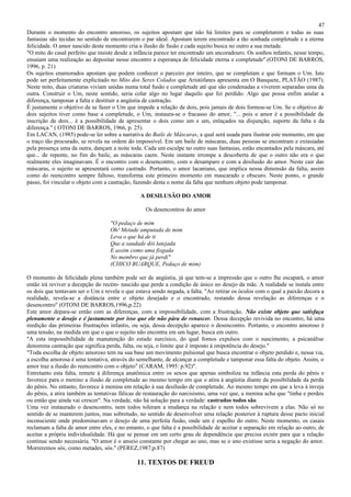 47
Durante o momento do encontro amoroso, os sujeitos apostam que não há limites para se completarem e todas as suas
fantasias são tecidas no sentido de encontrarem o par ideal. Apostam terem encontrado a tão sonhada completude e a eterna
felicidade. O amor nascido deste momento cria a ilusão de fusão e cada sujeito busca no outro a sua metade.
"O mito do casal perfeito que insiste desde a infância parece ter encontrado um ancoradouro. Os sonhos infantis, nesse tempo,
ensaiam uma realização ao depositar nesse encontro a esperança de felicidade eterna e completude".(OTONI DE BARROS,
1996, p. 21)
Os sujeitos enamorados apostam que podem conhecer o parceiro por inteiro, que se completam e que formam o Um. Isto
pode ser perfeitamente explicitado no Mito dos Seres Colados que Aristófanes apresenta em O Banquete, PLATÃO (1987).
Neste mito, duas criaturas viviam unidas numa total fusão e completude até que são condenadas a viverem separadas uma da
outra. Construir o Um, neste sentido, seria colar algo no lugar daquilo que foi perdido. Algo que possa enfim anular a
diferença, tamponar a falta e destituir a angústia de castração.
É justamente o objetivo de se fazer o Um que impede a relação de dois, pois jamais de dois formou-se Um. Se o objetivo de
dois sujeitos tiver como base a completude, o Um, instaura-se o fracasso do amor, "... pois o amor é a possibilidade da
inscrição de dois... é a possibilidade de apresentar o dois como um e um, enlaçados na disjunção, suporte da falta e da
diferença." ( OTONI DE BARROS, 1966, p. 25).
Em LACAN, (1985) pode-se ler sobre a narrativa do Baile de Máscaras, a qual será usada para ilustrar este momento, em que
o traço tão procurado, se revela na ordem do impossível. Em um baile de máscaras, duas pessoas se encontram e extasiadas
pela presença uma da outra, dançam a noite toda. Cada um esculpe no outro suas fantasias, estão encantados pela máscara, até
que... de repente, no fim do baile, as máscaras caem. Neste instante irrompe a descoberta de que o outro não era o que
realmente eles imaginavam. É o encontro com o desencontro, com o desamparo e com a desilusão do amor. Neste cair das
máscaras, o sujeito se apresentará como castrado. Portanto, o amor lacaniano, que implica nessa dimensão da falta, assim
como do reencontro sempre faltoso, transforma este primeiro momento em mascarado e obscuro. Neste ponto, o grande
passo, foi vincular o objeto com a castração, fazendo desta o nome da falta que nenhum objeto pode tamponar.

                                                A DESILUSÃO DO AMOR

                                                  Os desencontros do amor

                                   "O pedaço de mim
                                   Oh! Metade amputada de mim
                                   Leva o que há de ti
                                   Que a saudade dói latejada
                                   E assim como uma fisgada
                                   No membro que já perdi"
                                   (CHICO BUARQUE, Pedaço de mim)

O momento de felicidade plena também pode ser de angústia, já que tem-se a impressão que o outro lhe escapará, o amor
então irá reviver a decepção do recém- nascido que perde a condição de único no desejo da mãe. A realidade se instala entre
os dois que tentavam ser o Um e revela o que estava sendo negada, a falta. "Ao retirar os óculos com o qual a paixão decora a
realidade, revela-se a distância entre o objeto desejado e o encontrado, restando dessa revelação as diferenças e o
desencontro" (OTONI DE BARROS,1996,p.22)
Este amor depara-se então com as diferenças, com a impossibilidade, com a frustração. Não existe objeto que satisfaça
plenamente o desejo e é justamente por isso que ele não pára de renascer. Dessa decepção revivida no encontro, há uma
reedição das primeiras frustrações infantis, ou seja, dessa decepção aparece o desencontro. Portanto, o encontro amoroso é
uma tensão, na medida em que o que o sujeito não encontra em um lugar, busca em outro.
"A esta impossibilidade de manutenção do estado narcísico, do qual fomos expulsos com o nascimento, a psicanálise
denomina castração que significa perda, falta, ou seja, o limite que é imposto à onipotência do desejo."
"Toda escolha de objeto amoroso tem na sua base um movimento pulsional que busca encontrar o objeto perdido e, nessa via,
a escolha amorosa é uma tentativa, através do semelhante, de alcançar a completude e tamponar essa falta do objeto. Assim, o
amor traz a ilusão do reencontro com o objeto" (CARAM, 1995: p.92)".
Entretanto esta falta, remete à diferença anatômica entre os sexos que apenas simboliza na infância esta perda do pênis e
favorece para o menino a ilusão de completude ao mesmo tempo em que o atira à angústia diante da possibilidade da perda
do pênis. No entanto, favorece à menina em relação à sua desilusão de completude. Ao mesmo tempo em que a leva à inveja
do pênis, a atira também as tentativas fálicas de restauração do narcisismo, uma vez que, a menina acha que "tinha e perdeu
ou então que ainda vai crescer". Na verdade, não há solução para a verdade: castrados todos são.
Uma vez instaurado o desencontro, nem todos toleram a mudança na relação e nem todos sobrevivem a elas. Não só no
sentido de se manterem juntos, mas sobretudo, no sentido de desenvolver uma relação posterior à ruptura desse pacto inicial
inconsciente onde predominavam o desejo de uma perfeita fusão, onde um é espelho do outro. Neste momento, os casais
reclamam a falta de amor entre eles, e no entanto, o que falta é a possibilidade de aceitar a separação em relação ao outro, de
aceitar a própria individualidade. Há que se pensar em um certo grau de dependência que precisa existir para que a relação
continue sendo necessária. "O amor é o anseio constante por chegar ao uno, mas se o uno existisse seria a negação do amor.
Morreremos sós, como metades, sós." (PEREZ,1987;p.87)

                                               11. TEXTOS DE FREUD
 
