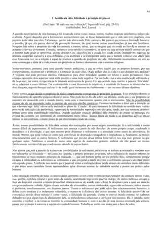 48

                                    1. Sentido da vida, felicidade e princípio de prazer

                            (Do Livro: “O mal estar na civilização”, Sigmund Freud, pág. 23-35)
                                                (sublinhados: Prof. Laerte)

A questão do propósito da vida humana já foi levantada várias vezes; nunca, porém, recebeu resposta satisfatória e talvez não
a admita. Alguns daqueles que a formularam acrescentaram que, se fosse demonstrado que a vida não tem propósito, esta
perderia todo valor para eles. Tal ameaça, porém, não altera nada. Pelo contrário, faz parecer que temos o direito de descartar
a questão, já que ela parece derivar da presunção humana, da qual muitas outras manifestações já nos são familiares.
Ninguém fala sobre o propósito da vida dos animais, a menos, talvez, que se imagine que ele resida no fato de os animais se
acharem a serviço do homem. Contudo, tampouco essa opinião é sustentável, de uma vez que existem muitos animais de que
o homem nada pode se aproveitar, exceto descrevê-los, classificá-los e estudá-los; ainda assim, inumeráveis espécies de
animais escaparam inclusive a essa utilização, pois existiram e se extinguiram antes que o homem voltasse seus olhos para
elas. Mais uma vez, só a religião é capaz de resolver a questão do propósito da vida. Dificilmente incorreremos em erro ao
concluirmos que a idéia de a vida possuir um propósito se forma e desmorona com o sistema religioso.

Voltar-nos-emos, portanto, para uma questão menos ambiciosa, a que se refere àquilo que os próprios homens, por seu
comportamento, mostram ser o propósito e a intenção de suas vidas. O que pedem eles da vida e o que desejam nela realizar?
A resposta mal pode provocar dúvidas. Esforçam-se para obter felicidade; querem ser felizes e assim permanecer. Essa
empresa apresenta dois aspectos: uma meta positiva e uma meta negativa. Por um lado, visa a uma ausência de sofrimento e
de desprazer; por outro, à experiência de intensos sentimentos de prazer. Em seu sentido mais restrito, a palavra ‘felicidade’
só se relaciona a esses últimos. Em conformidade a essa dicotomia de objetivos, a atividade do homem se desenvolve em
duas direções, segundo busque realizar — de modo geral ou mesmo exclusivamente — um ou outro desses objetivos.

Como vemos, o que decide o propósito da vida é simplesmente o programa do princípio do prazer. Esse princípio domina o
funcionamento do aparelho psíquico desde o início. Não pode haver dúvida sobre sua eficácia, ainda que o seu programa se
encontre em desacordo com o mundo inteiro, tanto com o macrocosmo quanto com o microcosmo. Não há possibilidade
alguma de ele ser executado; todas as normas do universo são-lhe contrárias. Ficamos inclinados a dizer que a intenção de
que o homem seja ‘feliz’ não se acha incluída no plano da ‘Criação’. O que chamamos de felicidade no sentido mais restrito
provém da satisfação (de preferência, repentina) de necessidades represadas em alto grau, sendo, por sua natureza, possível
apenas como uma manifestação episódica. Quando qualquer situação desejada pelo princípio do prazer se prolonga, ela
produz tão-somente um sentimento de contentamento muito tênue. Somos feitos de modo a só podermos derivar prazer
intenso de um contraste, e muito pouco de um determinado estado de coisas.

Assim, nossas possibilidades de felicidade sempre são restringidas por nossa própria constituição. Já a infelicidade é muito
menos difícil de experimentar. O sofrimento nos ameaça a partir de três direções: de nosso próprio corpo, condenado à
decadência e à dissolução, e que nem mesmo pode dispensar o sofrimento e a ansiedade como sinais de advertência; do
mundo externo, que pode voltar-se contra nós com forças de destruição esmagadoras e impiedosas; e, finalmente, de nossos
relacionamentos com os outros homens. O sofrimento que provém dessa última fonte talvez nos seja mais penoso do que
qualquer outro. Tendemos a encará-lo como uma espécie de acréscimo gratuito, embora ele não possa ser menos
fatidicamente inevitável do que o sofrimento oriundo de outras fontes.

Não admira que, sob a pressão de todas essas possibilidades de sofrimento, os homens se tenham acostumado a moderar suas
reivindicações de felicidade — tal como, na verdade, o próprio princípio do prazer, sob a influência do mundo externo, se
transformou no mais modesto princípio da realidade —, que um homem pense ser ele próprio feliz, simplesmente porque
escapou à infelicidade ou sobreviveu ao sofrimento, e que, em geral, a tarefa de evitar o sofrimento coloque a de obter prazer
em segundo plano. A reflexão nos mostra que é possível tentar a realização dessa tarefa através de caminhos muito diferentes
e que todos esses caminhos foram recomendados pelas diversas escolas de sabedoria secular e postos em prática pelos
homens.

Uma satisfação irrestrita de todas as necessidades apresenta-se-nos como o método mais tentador de conduzir nossas vidas;
isso, porém, significa colocar o gozo antes da cautela, acarretando logo o seu próprio castigo. Os outros métodos, em que a
fuga do desprazer constitui o intuito primordial, diferenciam-se de acordo com a fonte de desprazer para a qual sua atenção
está principalmente voltada. Alguns desses métodos são extremados; outros, moderados; alguns são unilaterais; outros atacam
o problema, simultaneamente, em diversos pontos. Contra o sofrimento que pode advir dos relacionamentos humanos, a
defesa mais imediata é o isolamento voluntário, o manter-se à distância das outras pessoas. A felicidade passível de ser
conseguida através desse método é, como vemos, a felicidade da quietude. Contra o temível mundo externo, só podemos
defender-nos por algum tipo de afastamento dele, se pretendermos solucionar a tarefa por nós mesmos. Há, é verdade, outro
caminho, e melhor: o de tornar-se membro da comunidade humana e, com o auxílio de uma técnica orientada pela ciência,
passar para o ataque à natureza e sujeitá-la à vontade humana. Trabalha-se então com todos para o bem de todos.
 
