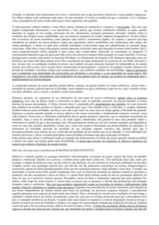 49
Contudo, os métodos mais interessantes de evitar o sofrimento são os que procuram influenciar o nosso próprio organismo.
Em última análise, todo sofrimento nada mais é do que sensação; só existe na medida em que o sentimos, e só o sentimos
como conseqüência de certos modos pelos quais nosso organismo está regulado.

O mais grosseiro, embora também o mais eficaz, desses métodos de influência é o químico: a intoxicação. Não creio que
alguém compreenda inteiramente o seu mecanismo; é fato, porém, que existem substâncias estranhas, as quais, quando
presentes no sangue ou nos tecidos, provocam em nós, diretamente, sensações prazerosas, alterando, também, tanto as
condições que dirigem nossa sensibilidade, que nos tornamos incapazes de receber impulsos desagradáveis. Os dois efeitos
não só ocorrem de modo simultâneo, como parecem estar íntima e mutuamente ligados. No entanto, é possível que haja
substâncias na química de nossos próprios corpos que apresentem efeitos semelhantes pois conhecemos pelo menos um
estado patológico, a mania, no qual uma condição semelhante à intoxicação surge sem administração de qualquer droga
intoxicante. Além disso, nossa vida psíquica normal apresenta oscilações entre uma liberação de prazer relativamente fácil e
outra comparativamente difícil, paralela à qual ocorre uma receptividade, diminuída ou aumentada, ao desprazer. É
extremamente lamentável que até agora esse lado tóxico dos processos mentais tenha escapado ao exame científico. O serviço
prestado pelos veículos intoxicantes na luta pela felicidade e no afastamento da desgraça é tão altamente apreciado como um
benefício, que tanto indivíduos quanto povos lhes concederam um lugar permanente na economia de sua libido. Devemos a
tais veículos não só a produção imediata de prazer, mas também um grau altamente desejado de independência do mundo
externo, pois sabe-se que, com o auxílio desse ‘amortecedor de preocupações’, é possível, em qualquer ocasião, afastar-se da
pressão da realidade e encontrar refúgio num mundo próprio, com melhores condições de sensibilidade. Sabe-se igualmente
que é exatamente essa propriedade dos intoxicantes que determina o seu perigo e a sua capacidade de causar danos. São
responsáveis, em certas circunstâncias, pelo desperdício de uma grande quota de energia que poderia ser empregada para o
aperfeiçoamento do destino humano.

A complicada estrutura de nosso aparelho mental admite, contudo, um grande número de outras influências. Assim como a
satisfação do instinto eqüivale para nós à felicidade, assim também um grave sofrimento surge em nós, caso o mundo externo
nos deixe definhar, caso se recuse a satisfazer nossas necessidades.

Podemos, portanto, ter esperanças de nos libertarmos de uma parte de nossos sofrimentos, agindo sobre os impulsos
instintivos. Esse tipo de defesa contra o sofrimento se aplica mais ao aparelho sensorial; ele procura dominar as fontes
internas de nossas necessidades. A forma extrema disso é ocasionada pelo aniquilamento dos instintos, tal como prescrito
pela sabedoria do mundo peculiar ao Oriente e praticada pelo ioga. Caso obtenha êxito, o indivíduo, é verdade, abandona
também todas as outras atividades: sacrifica a sua vida e, por outra via, mais uma vez atinge apenas a felicidade da quietude.
Seguimos o mesmo caminho quando os nossos objetivos são menos extremados e simplesmente tentamos controlar nossa
vida instintiva. Nesse caso, os elementos controladores são os agentes psíquicos superiores, que se sujeitaram ao princípio da
realidade. Aqui, a meta da satisfação não é, de modo algum, abandonada, mas garante-se uma certa proteção contra o
sofrimento no sentido de que a não-satisfação não é tão penosamente sentida no caso dos instintos mantidos sob dependência
como no caso dos instintos desinibidos. Contra isso, existe uma inegável diminuição nas potencialidades de satisfação. O
sentimento de felicidade derivado da satisfação de um selvagem impulso instintivo não domado pelo ego é
incomparavelmente mais intenso do que o derivado da satisfação de um instinto que já foi domado. A irresistibilidade dos
instintos perversos e, talvez, a atração geral pelas coisas proibidas encontram aqui uma explicação econômica.
Outra técnica para afastar o sofrimento reside no emprego dos deslocamentos de libido que nosso aparelho mental possibilita
e através dos quais sua função ganha tanta flexibilidade. A tarefa aqui consiste em reorientar os objetivos instintivos de
maneira que eludam a frustração do mundo externo.

Para isso, ela conta com a assistência da SUBLIMAÇÃO DOS INSTINTOS.

Obtém-se o máximo quando se consegue intensificar suficientemente a produção de prazer a partir das fontes do trabalho
psíquico e intelectual. Quando isso acontece, o destino pouco pode fazer contra nós. Uma satisfação desse tipo, como, por
exemplo, a alegria do artista em criar, em dar corpo às suas fantasias, ou a do cientista em solucionar problemas ou descobrir
verdades, possui uma qualidade especial que, sem dúvida, um dia poderemos caracterizar em termos metapsicológicos.
Atualmente, apenas de forma figurada podemos dizer que tais satisfações parecem ‘mais refinadas e mais altas’. Contudo, sua
intensidade se revela muito tênue quando comparada com a que se origina da satisfação de impulsos instintivos grosseiros e
primários; ela não convulsiona o nosso ser físico. E o ponto fraco desse método reside em não ser geralmente aplicável, de
uma vez que só é acessível a poucas pessoas. Pressupõe a posse de dotes e disposições especiais que, para qualquer fim
prático, estão longe de serem comuns. E mesmo para os poucos que os possuem, o método não proporciona uma proteção
completa contra o sofrimento. Não cria uma armadura impenetrável contra as investidas do destino e habitualmente falha
quando a fonte do sofrimento é o próprio corpo da pessoa. Enquanto esse procedimento já mostra claramente uma intenção de
nos tornar independentes do mundo externo pela busca da satisfação em processos psíquicos internos, o procedimento
seguinte apresenta esses aspectos de modo ainda mais intenso. Nele, a distensão do vínculo com a realidade vai mais longe; a
satisfação é obtida através de ilusões, reconhecidas como tais, sem que se verifique permissão para que a discrepância entre
elas e a realidade interfira na sua fruição. A região onde essas ilusões se originam é a vida da imaginação; na época em que o
desenvolvimento do senso de realidade se efetuou, essa região foi expressamente isentada das exigências do teste de realidade
e posta de lado a fim de realizar desejos difíceis de serem levados a termo. À frente das satisfações obtidas através da fantasia
ergue-se a fruição das obras de arte, fruição que, por intermédio do artista, é tornada acessível inclusive àqueles que não são
 