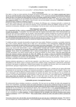 5
                                            2. A psicanálise e o mundo de hoje

           (Do livro: Para que serve a psicanálise? - de Denise Maurano, Jorge Zahar Editor, 2003, págs. 9-18 )

                                                    Eros e Comunicação
Esse apelo a se ligar aos outros participa obviamente da história da humanidade, mas o que chamo a atenção aqui é para o
fato de, na contemporaneidade, termos inflacionado essa estratégia. Assim, as pessoas recorrem mais facilmente a alguém ao
alcance da mão, ou ao alcance da linha telefônica, do que a um templo religioso para se amparar. Da mesma forma, também
não crêem mais nos poderes da racionalidade para encontrarem uma fórmula para melhor viver. Parece que estamos mesmo
sob o império de EROS. E Eros não é apenas o deus do amor, mas, tal como propôs a psicanálise, é sobretudo a tendência à
promoção de laços, tendência a estabelecer ligações.
É claro que a forma como isso se dá, tête-à-tête ou via internet, faz diferença, mas o elemento motivador e a natureza da
busca, creio estarem inalterados, pelo menos por enquanto. O que a psicanálise chamou de LIBIDO, energia de Eros, cobra
incansáveis investimentos, sobretudo no amor e na sexualidade, e traz em seu rastro a outra face da mesma moeda: o ódio.

                                              Falta, linguagem e psicanálise
Foi a inquietação da falta, vivida na contemporaneidade como falta de amor, ou insatisfação sexual, que deu origem á
invenção da psicanálise. A psicanálise veio servir para tratar dos impasses decorrentes disso. Cedo, Freud percebeu que
aquilo que fazia sofrerem as mulheres que ele atendia, e lhes fazia produzir sintomas inexplicáveis aos olhos dos médicos de
seu tempo, não eram senão diferente expressões de um mal inexorável: o mal de amor. Cedo, ele se deu conta, também, de
que o tratamento para isso passava pela FALA, pelos efeitos do acionamento desse fantástico dispositivo que é a fala. Através
dela, nos incluímos nessa rede que nos envolve e tenta nos articular uns com os outros. E não importa se se trata de um surdo-
mudo: certamente este também está incluído na estrutura de relações tecidas pela LINGUAGEM.

É verdade que desde a invenção da psicanálise até agora muita coisa mudou. Mudaram os costumes, a sociedade certamente
não é mais a mesma, diferente recursos para se lidar com a vida dominam a cena contemporânea. Porém não creio que
tenhamos nos deslocado do apelo à libido como modo de operar com nossas inquietações . Muito pelo contrário, como bem
observou o inventor americano, acima mencionado, nunca se produziram tantos artifícios para ampliarmos nossos laços. O
sucesso das SALAS DE BATE-PAPO e toda a correspondência veiculada pela internet o atestam. Isso sem falar da
exploração que o marketing faz da questão, erotizando todo e qualquer objeto que se apresente ao consumo para melhor
veiculá-lo. Assim, diante da compatibilidade entre a natureza da inquietação que domina a cena atual e a natureza da
invenção psicanalítica, esta última continua sendo um recurso privilegiado em nossos tempos. Com isso, quero dizer que
diante dos inúmeros sintomas decorrentes do MAL DE AMOR, que constitui a tônica do mal-estar da atualidade, a
psicanálise apresenta-se como opção para tratar dessa questão. No que se refere a maneira de lidar com as inquietações
amorosas, as mudanças são acessórias, não fundamentais. Daí a pertinência da presença da psicanálise. Afinal, seja bem ou
mal falada, a psicanálise continua sempre sendo lembrada.

Inúmeras propostas apresentam-se a cada dia para responder a essa idéia de que o "bom exercício da libido" resolve as
dificuldades da vida. Desde o apelo ao consumo, seja de carros, mulheres, drogas, medicamentos, conhecimento, informação,
tecnologia e tudo quanto se suponha que o dinheiro possa comprar, até as terapias mais diversas, tudo vai no sentido de sanar
aparentemente, apaziguar imaginariamente, as pressões que movem esse apelo feito a Eros.

O que decorre dessa profusão de estratégias disponíveis na cena contemporânea é que o caminho que um sujeito trilha desde
a constatação de seu mal-estar até chegar a um tratamento psicanalítico é, freqüentemente, bastante alongado. Muitas vezes
ele só recorre à psicanálise depois de inúmeras tentativas fracassadas de suprimir seu mal-estar. É como se a sensação de
vazio e desamparo, que ocasionalmente experimentamos de maneira mais grave, fosse um indicativo de uma doença que
acomete a uns poucos desprivilegiados, da qual teríamos a todo custo que nos livrar o mais rápido possível. Tornamo-nos,
assim, presas fáceis de vendedores de ilusões. Não que eu tenha algo contra as ilusões, muito pelo contrário: elas são
alimentos fundamentais de nossas vidas. Sublinho apenas o rico da manipulação sórdida, cruel, que se faz nesse campo.

                                      A psicanálise perante a incompletude humana

Na contracorrente dessas estratégias encontra-se a psicanálise. Por mais que em sua difusão ela tenha sido propagada das
formas mais estapafúrdias, sua proposta, desde seus suados primórdios no rigor da ética cunhada por Freud, foi a de ser uma
estratégia para tratar desse vazio, que na maior parte do tempo traduzimos por falta de alguma coisa ou falta de alguém. Sua
intenção não foi a de constituir-se como promessa de saná-lo. Aqui, o tratamento não é a cura, já que não podemos nos curar
da ferida de sermos humanos. Ou seja, substituindo a idéia de cura como o que estaria na finalização de um tratamento, por
meio da extirpação de um mal, entra em cena o procedimento investigativo do tratamento psicanalítico, que traz como uma
de suas conseqüências o efeito terapêutico. O vazio é impossível de ser extirpado, mas cabe-nos encontrar meios menos
nefastos de abordá-lo. Como li num folhetim: "Não se pode mudar a direção do vento, mas pode-se alterar a posição das
velas."

Viver sem se haver com a dor da falta, seja esta identificada ao que quer que seja, é simplesmente inumano. Não podemos
nos livrar daquilo que constitui propriamente a nossa humanidade, a nossa diferença em relação aos outros animais. O que
 
