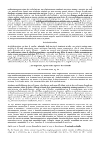 51
predominantemente erótico dará preferência aos seus relacionamentos emocionais com outras pessoas; o narcisista que tende
a ser auto-suficiente, buscará suas satisfações principais em seus processos mentais internos; o homem de ação nunca
abandonará o mundo externo, onde pode testar sua força. Quanto ao segundo desses tipos, a natureza de seus talentos e a
parcela de sublimação instintiva a ele aberta decidirão onde localizará os seus interesses. Qualquer escolha levada a um
extremo condena o indivíduo a ser exposto a perigos, que surgem caso uma técnica de viver, escolhida como exclusiva, se
mostre inadequada. Assim como o negociante cauteloso evita empregar todo seu capital num só negócio, assim também,
talvez, a sabedoria popular nos aconselhe a não buscar a totalidade de nossa satisfação numa só aspiração. Seu êxito jamais é
certo, pois depende da convergência de muitos fatores, talvez mais do que qualquer outro, da capacidade da constituição
psíquica em adaptar sua função ao meio ambiente e então explorar esse ambiente em vista de obter um rendimento de prazer.
Uma pessoa nascida com uma constituição instintiva especialmente desfavorável e que não tenha experimentado
corretamente a transformação e a redisposição de seus componentes libidinais indispensáveis às realizações posteriores,
achará difícil obter felicidade em sua situação externa, em especial se vier a se defrontar com tarefas de certa dificuldade.
Como uma última técnica de vida, pelo que menos lhe trará satisfações substitutivas, é-lhe oferecida a fuga para a
enfermidade neurótica, fuga que geralmente efetua quando ainda é jovem. O homem que, em anos posteriores, vê sua busca
da felicidade resultar em nada ainda pode encontrar consolo no prazer oriundo da intoxicação crônica, ou então se empenhar
na desesperada tentativa de rebelião que se observa na psicose.

                                                    Religião e felicidade

A religião restringe esse jogo de escolha e adaptação, desde que impõe igualmente a todos o seu próprio caminho para a
aquisição da felicidade e da proteção contra o sofrimento. Sua técnica consiste em depreciar o valor da vida e deformar o
quadro do mundo real de maneira delirante — maneira que pressupõe uma intimidação da inteligência. A esse preço, por
fixá-las à força num estado de infantilismo psicológico e por arrastá-las a um delírio de massa, a religião consegue poupar a
muitas pessoas uma neurose individual. Dificilmente, porém, algo mais. Existem, como dissemos, muitos caminhos que
podem levar à felicidade passível de ser atingida pelos homens, mas nenhum que o faça com toda segurança. Mesmo a
religião não consegue manter sua promessa. Se, finalmente, o crente se vê obrigado a falar dos ‘desígnios inescrutáveis’ de
Deus, está admitindo que tudo que lhe sobrou, como último consolo e fonte de prazer possíveis em seu sofrimento, foi uma
submissão incondicional. E, se está preparado para isso, provavelmente poderia ter-se poupado o détour que efetuou.

                                Amor ao próximo, agressividade, repressão da Sociedade

                                            (Do livro citado acima, pág. 64- 73 )

O trabalho psicanalítico nos mostrou que as frustrações da vida sexual são precisamente aquelas que as pessoas conhecidas
como neuróticas não podem tolerar. O neurótico cria em seus sintomas satisfações substitutivas para si, e estas ou lhe causam
sofrimento em si próprias, ou se lhe tornam fontes de sofrimento pela criação de dificuldades em seus relacionamentos com o
meio ambiente e a sociedade a que pertence. Esse último fato é fácil de compreender; o primeiro nos apresenta um novo
problema. A civilização, porém, exige outros sacrifícios, além do da satisfação sexual.

Abordamos a dificuldade do desenvolvimento cultural como sendo uma dificuldade geral de desenvolvimento, fazendo sua
origem remontar à inércia da libido, à falta de inclinação desta para abandonar uma posição antiga por outra nova. Dizemos
quase a mesma coisa quando fazemos a antítese entre civilização e sexualidade derivar da circunstância de o amor sexual
constituir um relacionamento entre dois indivíduos, no qual um terceiro só pode ser supérfluo ou perturbador, ao passo que a
civilização depende de relacionamentos entre um considerável número de indivíduos. Quando um relacionamento amoroso se
encontra em seu auge, não resta lugar para qualquer outro interesse pelo ambiente; um casal de amantes se basta a si mesmo;
sequer necessitam do filho que têm em comum para torná-los felizes. Em nenhum outro caso Eros revela tão claramente o
âmago do seu ser, o seu intuito de, de mais de um, fazer um único; contudo, quando alcança isso da maneira proverbial, ou
seja, através do amor de dois seres humanos, recusa-se a ir além.

Até aqui, podemos imaginar perfeitamente uma comunidade cultural que consista em indivíduos duplos como este, que,
libidinalmente satisfeitos em si mesmos, se vinculem uns aos outros através dos elos do trabalho comum e dos interesses
comuns. Se assim fosse, a civilização não teria que extrair energia alguma da sexualidade. Contudo, esse desejável estado de
coisas não existe, nem nunca existiu. A realidade nos mostra que a civilização não se contenta com as ligações que até agora
lhe concedemos. Visa a unir entre si os membros da comunidade também de maneira libidinal e, para tanto, emprega todos os
meios. Favorece todos os caminhos pelos quais identificações fortes possam ser estabelecidas entre os membros da
comunidade e, na mais ampla escala, convoca a libido inibida em sua finalidade, de modo a fortalecer o vínculo comunal
através das relações de amizade. Para que esses objetivos sejam realizados, faz-se inevitável uma restrição à vida sexual. Não
conseguimos, porém, entender qual necessidade força a civilização a tomar esse caminho, necessidade que provoca o seu
antagonismo à sexualidade. Deve haver algum fator de perturbação que ainda não descobrimos.

A pista pode ser fornecida por uma das exigências ideais, tal como as denominamos, da sociedade civilizada.

Diz ela: ‘Amarás a teu próximo como a ti mesmo.’ Essa exigência, conhecida em todo o mundo, é, indubitavelmente, mais
antiga que o cristianismo, que a apresenta como sua reivindicação mais gloriosa. No entanto, ela não é decerto
 