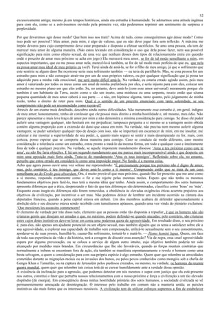 52
excessivamente antiga; mesmo já em tempos históricos, ainda era estranha à humanidade. Se adotarmos uma atitude ingênua
para com ela, como se a estivéssemos ouvindo pela primeira vez, não poderemos reprimir um sentimento de surpresa e
perplexidade.

Por que deveremos agir desse modo? Que bem isso nos trará? Acima de tudo, como conseguiremos agir desse modo? Como
isso pode ser possível? Meu amor, para mim, é algo de valioso, que eu não devo jogar fora sem reflexão. A máxima me
impõe deveres para cujo cumprimento devo estar preparado e disposto a efetuar sacrifícios. Se amo uma pessoa, ela tem de
merecer meu amor de alguma maneira. (Não estou levando em consideração o uso que dela posso fazer, nem sua possível
significação para mim como objeto sexual, de uma vez que nenhum desses dois tipos de relacionamento entra em questão
onde o preceito de amar meu próximo se acha em jogo.) Ela merecerá meu amor, se for de tal modo semelhante a mim, em
aspectos importantes, que eu me possa amar nela; merecê-lo-á também, se for de tal modo mais perfeita do que eu, que nela
eu possa amar meu ideal de meu próprio eu (self). Terei ainda de amá-la, se for o filho de meu amigo, já que o sofrimento que
este sentiria se algum dano lhe ocorresse seria meu sofrimento também — eu teria de partilhá-lo. Mas, se essa pessoa for um
estranho para mim e não conseguir atrair-me por um de seus próprios valores, ou por qualquer significação que já possa ter
adquirido para a minha vida emocional, me será muito difícil amá-la. Na verdade, eu estaria errado agindo assim, pois meu
amor é valorizado por todos os meus como um sinal de minha preferência por eles, e seria injusto para com eles, colocar um
estranho no mesmo plano em que eles estão. Se, no entanto, devo amá-lo (com esse amor universal) meramente porque ele
também é um habitante da Terra, assim como o são um inseto, uma minhoca ou uma serpente, receio então que sóuma
pequena quantidade de meu amor caberá à sua parte — e não, em hipótese alguma, tanto quanto, pelo julgamento de minha
razão, tenho o direito de reter para mim. Qual é o sentido de um preceito enunciado com tanta solenidade, se seu
cumprimento não pode ser recomendado como razoável?
Através de um exame mais detalhado, descubro ainda outras dificuldades. Não meramente esse estranho é, em geral, indigno
de meu amor; honestamente, tenho de confessar que ele possui mais direito a minha hostilidade e, até mesmo, meu ódio. Não
parece apresentar o mais leve traço de amor por mim e não demonstra a mínima consideração para comigo. Se disso ele puder
auferir uma vantagem qualquer, não hesitará em me prejudicar; tampouco pergunta a si mesmo se a vantagem assim obtida
contém alguma proporção com a extensão do dano que causa em mim. Na verdade, não precisa nem mesmo auferir alguma
vantagem; se puder satisfazer qualquer tipo de desejo com isso, não se importará em escarnecer de mim, em me insultar, me
caluniar e me mostrar a superioridade de seu poder, e, quanto mais seguro se sentir e mais desamparado eu for, mais, com
certeza, posso esperar que se comporte dessa maneira para comigo. Caso se conduza de modo diferente, caso mostre
consideração e tolerância como um estranho, estou pronto a tratá-lo da mesma forma, em todo e qualquer caso e inteiramente
fora de todo e qualquer preceito. Na verdade, se aquele imponente mandamento dissesse ‘Ama a teu próximo como este te
ama’, eu não lhe faria objeções. E há um segundo mandamento que me parece mais incompreensível ainda e que desperta em
mim uma oposição mais forte ainda. Trata-se do mandamento ‘Ama os teus inimigos’. Refletindo sobre ele, no entanto,
percebo que estou errado em considerá-lo como uma imposição maior. No fundo, é a mesma coisa.
Acho que agora posso ouvir uma voz solene me repreendendo: ‘É precisamente porque teu próximo não é digno de amor,
mas, pelo contrário, é teu inimigo, que deves amá-lo como a ti mesmo’. Compreendo então que se trata de um caso
semelhante ao do Credo quia absurdum. Ora, é muito provável que meu próximo, quando lhe for prescrito que me ame como
a si mesmo, responda exatamente como o fiz e me rejeite pelas mesmas razões. Espero que não tenha os mesmos
fundamentos objetivos para fazê-lo, mas terá a mesma idéia que tenho. Ainda assim, o comportamento dos seres humanos
apresenta diferenças que a ética, desprezando o fato de que tais diferenças são determinadas, classifica como ‘boas’ ou ‘más’.
Enquanto essas inegáveis diferenças não forem removidas, a obediência às elevadas exigências éticas acarreta prejuízos aos
objetivos da civilização, por incentivar o ser mau. Não podemos deixar de lembrar um incidente ocorrido na câmara dos
deputados francesa, quando a pena capital estava em debate. Um dos membros acabara de defender apaixonadamente a
abolição dela e seu discurso estava sendo recebido com tumultuosos aplausos, quando uma voz vinda do plenário exclamou:
‘Que messieurs les assassins commencent!
O elemento de verdade por trás disso tudo, elemento que as pessoas estão tão dispostas a repudiar , é que os homens não são
criaturas gentis que desejam ser amadas e que, no máximo, podem defender-se quando atacadas; pelo contrário, são criaturas
entre cujos dotes instintivos deve-se levar em conta uma poderosa quota de agressividade. Em resultado disso, o seu próximo
é, para eles, não apenas um ajudante potencial ou um objeto sexual, mas também alguém que os tenta a satisfazer sobre ele a
sua agressividade, a explorar sua capacidade de trabalho sem compensação, utilizá-lo sexualmente sem o seu consentimento,
apoderar-se de suas posses, humilhá-lo, causar-lhe sofrimento, torturá-lo e matá-lo. — Homo homini lupus. Quem, em face
de toda sua experiência da vida e da história, terá a coragem de discutir essa asserção? Via de regra, essa cruel agressividade
espera por alguma provocação, ou se coloca a serviço de algum outro intuito, cujo objetivo também poderia ter sido
alcançado por medidas mais brandas. Em circunstâncias que lhe são favoráveis, quando as forças mentais contrárias que
normalmente a inibem se encontram fora de ação, ela também se manifesta espontaneamente e revela o homem como uma
besta selvagem, a quem a consideração para com sua própria espécie é algo estranho. Quem quer que relembre as atrocidades
cometidas durante as migrações raciais ou as invasões dos hunos, ou pelos povos conhecidos como mongóis sob a chefia de
Gengis Khan e Tamerlão, ou na captura de Jerusalém pelos piedosos cruzados, ou mesmo, na verdade, os horrores da recente
guerra mundial, quem quer que relembre tais coisas terá de se curvar humildemente ante a verdade dessa opinião.
A existência da inclinação para a agressão, que podemos detectar em nós mesmos e supor com justiça que ela está presente
nos outros, constitui o fator que perturba nossos relacionamentos com o nosso próximo e força a civilização a um tão elevado
dispêndio [de energia]. Em conseqüência dessa mútua hostilidade primária dos seres humanos, a sociedade civilizada se vê
permanentemente ameaçada de desintegração. O interesse pelo trabalho em comum não a manteria unida; as paixões
instintivas são mais fortes que os interesses razoáveis. A civilização tem de utilizar esforços supremos a fim de estabelecer
 