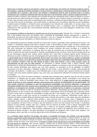 53
limites para os instintos agressivos do homem e manter suas manifestações sob controle por formações psíquicas reativas .
Daí, portanto, o emprego de métodos destinados a incitar as pessoas a identificações e relacionamentos amorosos inibidos em
sua finalidade, daí a restrição à vida sexual e daí, também, o mandamento ideal de amar ao próximo como a si mesmo,
mandamento que é realmente justificado pelo fato de nada mais ir tão fortemente contra a natureza original do homem. A
despeito de todos os esforços, esses empenhos da civilização até hoje não conseguiram muito. Espera-se impedir os excessos
mais grosseiros da violência brutal por si mesma, supondo-se o direito de usar a violência contra os criminosos; no entanto, a
lei não é capaz de deitar a mão sobre as manifestações mais cautelosas e refinadas da agressividade humana. Chega a hora em
que cada um de nós tem de abandonar, como sendo ilusões, as esperanças que, na juventude, depositou em seus semelhantes,
e aprende quanta dificuldade e sofrimento foram acrescentados à sua vida pela má vontade deles. Ao mesmo tempo, seria
injusto censurar a civilização por tentar eliminar da atividade humana a luta e a competição. Elas são indubitavelmente
indispensáveis. Mas oposição não é necessariamente inimizade; simplesmente, ela é mal empregada e tornada uma ocasião
para a inimizade.

Os comunistas acreditam ter descoberto o caminho para nos livrar de nossos males. Segundo eles, o homem é inteiramente
bom e bem disposto para como seu próximo, mas a instituição da propriedade privada corrompeu-lhe a natureza. A
propriedade da riqueza privada confere poder ao indivíduo e, com ele, a tentação de maltratar o próximo, ao passo que o
homem excluído da posse está fadado a se rebelar hostilmente contra seu opressor.

Se a propriedade privada fosse abolida, possuída em comum toda a riqueza e permitida a todos a partilha de sua fruição, a má
vontade e a hostilidade desapareceriam entre os homens. Como as necessidades de todos seriam satisfeitas, ninguém teria
razão alguma para encarar outrem como inimigo; todos, de boa vontade, empreenderiam o trabalho que se fizesse necessário.
Não estou interessado em nenhuma crítica econômica do sistema comunista; não posso investigar se a abolição da
propriedade privada é conveniente ou vantajosa. Mas sou capaz de reconhecer que as premissas psicológicas em que o
sistema se baseia são uma ilusão insustentável. Abolindo a propriedade privada, privamos o amor humano da agressão de um
de seus instrumentos, decerto forte, embora, decerto também, não o mais forte; de maneira alguma, porém, alteramos as
diferenças em poder e influência que são mal empregadas pela agressividade, nem tampouco alteramos nada em sua natureza.
A agressividade não foi criada pela propriedade. Reinou quase sem limites nos tempos primitivos, quando a propriedade
ainda era muito escassa, e já se apresenta no quarto das crianças, quase antes que a propriedade tenha abandonado sua forma
anal e primária; constitui a base de toda relação de afeto e amor entre pessoas ( com a única exceção, talvez, do
relacionamento da mãe com seu filho homem). Se eliminamos os direitos pessoais sobre a riqueza material, ainda
permanecem, no campo dos relacionamentos sexuais, prerrogativas fadadas a se tornarem a fonte da mais intensa antipatia e
da mais violenta hostilidade entre homens que, sob outros aspectos, se encontram em pé de igualdade. Se também
removermos esse fator, permitindo a liberdade completa da vida sexual, e assim abolirmos a família, célula germinal da
civilização, não podemos, é verdade, prever com facilidade quais os novos caminhos que o desenvolvimento da civilização
vai tomar; uma coisa, porém, podemos esperar; é que, nesse caso, essa característica indestrutível da natureza humana seguirá
a civilização.
Evidentemente, não é fácil aos homens abandonar a satisfação dessa inclinação para a agressão. Sem ela, eles não se sentem
confortáveis. A vantagem que um grupo cultural, comparativamente pequeno, oferece, concedendo a esse instinto um
escoadouro sob a forma de hostilidade contra intrusos, não é nada desprezível. É sempre possível unir um considerável
número de pessoas no amor, enquanto sobrarem outras pessoas para receberem as manifestações de sua agressividade. Em
outra ocasião, examinei o fenômeno no qual são precisamente comunidades com territórios adjacentes, e mutuamente
relacionadas também sob outros aspectos, que se empenham em rixas constantes, ridicularizando-se umas às outras, como os
espanhóis e os portugueses por exemplo, os alemães do Norte e os alemães do Sul, os ingleses e os escoceses, e assim por
diante. Dei a esse fenômeno o nome de ‘narcisismo das pequenas diferenças’, denominação que não ajuda muito a explicá-lo.
Agora podemos ver que se trata de uma satisfação conveniente e relativamente inócua da inclinação para a agressão, através
da qual a coesão entre os membros da comunidade é tornada mais fácil. Com respeito a isso, o povo judeu, espalhado por
toda a parte, prestou os mais úteis serviços às civilizações dos países que os acolheram; infelizmente, porém, todos os
massacres de judeus na Idade Média não bastaram para tornar o período mais pacífico e mais seguro para seus semelhantes
cristãos. Quando, outrora, o Apóstolo Paulo postulou o amor universal entre os homens como o fundamento de sua
comunidade cristã, uma extrema intolerância por parte da cristandade para com os que permaneceram fora dela tornou-se
uma conseqüência inevitável. Para os romanos, que não fundaram no amor sua vida comunal como Estado, a intolerância
religiosa era algo estranho, embora, entre eles, a religião fosse do interesse do Estado e este se achasse impregnado dela.
Tampouco constituiu uma possibilidade inexeqüível que o sonho de um domínio mundial germânico exigisse o anti-
semitismo como seu complemento, sendo, portanto, compreensível que a tentativa de estabelecer uma civilização nova e
comunista na Rússia encontre o seu apoio psicológico na perseguição aos burgueses. Não se pode senão imaginar, com
preocupação, sobre o que farão os soviéticos depois que tiverem eliminado seus burgueses.

Se a civilização impõe sacrifícios tão grandes, não apenas à sexualidade do homem, mas também à sua agressividade,
podemos compreender melhor porque lhe é difícil ser feliz nessa civilização. Na realidade, o homem primitivo se achava em
situação melhor, sem conhecer restrições de instinto. Em contrapartida, suas perspectivas de desfrutar dessa felicidade, por
qualquer período de tempo, eram muito tênues. O homem civilizado trocou uma parcela de suas possibilidades de felicidade
por uma parcela de segurança. Não devemos esquecer, contudo, que na família primeva apenas o chefe desfrutava da
liberdade instintiva; o resto vivia em opressão servil. Naquele período primitivo da civilização, o contraste entre uma minoria
que gozava das vantagens da civilização e uma maioria privada dessas vantagens era, portanto, levada a seus extremos.
 