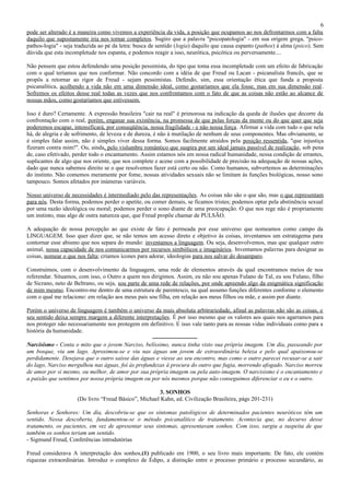 6
pode ser alterado é a maneira como vivemos a experiência da vida, a posição que ocupamos ao nos defrontarmos com a falta
daquilo que supostamente iria nos tornar completos. Sugiro que a palavra "psicopatologia" - em sua origem grega, "psico-
pathos-logia" - seja traduzida ao pé da letra: busca de sentido (logia) daquilo que causa espanto (pathos) à alma (psico). Sem
dúvida que esta incompletude nos espanta, e podemos reagir a isso, neurótica, psicótica ou perversamente....

Não pensem que estou defendendo uma posição pessimista, do tipo que toma essa incompletude com um efeito de fabricação
com o qual teríamos que nos conformar. Não concordo com a idéia de que Freud ou Lacan - psicanalista francês, que se
propôs a retornar ao rigor de Freud - sejam pessimistas. Defendo, sim, essa orientação ética que funda a proposta
psicanalítica, acolhendo a vida não em uma dimensão ideal, como gostaríamos que ela fosse, mas em sua dimensão real .
Sofremos os efeitos desse real todas as vezes que nos confrontamos com o fato de que as coisas não estão ao alcance de
nossas mãos, como gostaríamos que estivessem.

Isso é duro? Certamente. A expressão brasileira "cair na real" é primorosa na indicação da queda de ilusões que decorre da
confrontação com o real, porém, enganar sua existência, na promessa de que pelas forças da mente ou do que quer que seja
poderemos escapar, intensificará, por conseqüência, nossa fragilidade - e não nossa força. Afirmar a vida com tudo o que nela
há, de alegria e de sofrimento, de leveza e de dureza, é não à mutilação de nenhum de seus componentes. Mas obviamente, se
é simples falar assim, não é simples viver dessa forma. Somos facilmente atraídos pela posição ressentida, "que injustiça
fizeram contra mim!". Ou, ainda, pelo vislumbre romântico que suspira por um ideal jamais passível de realização, sob pena
de, caso efetivado, perder todo o encantamento. Assim estamos nós em nossa radical humanidade, nessa condição de errantes,
suplicantes de algo que nos oriente, que nos complete e acene com a possibilidade de precisão na adequação de nossas ações,
dado que nunca sabemos direito se o que resolvemos fazer está certo ou não. Como humanos, subvertemos as determinações
do instinto. Não comemos meramente por fome, nossas atividades sexuais não se limitam ás funções biológicas, nosso sono
tampouco. Somos afetados por inúmeras variáveis.

Nosso universo de necessidades é intermediado pelo das representações. As coisas não são o que são, mas o que representam
para nós. Desta forma, podemos perder o apetite, ou comer demais, se ficamos tristes; podemos optar pela abstinência sexual
por uma razão ideológica ou moral; podemos perder o sono diante de uma preocupação. O que nos rege não é propriamente
um instinto, mas algo de outra natureza que, que Freud propõe chamar de PULSÃO.

A adequação de nossa percepção ao que existe de fato é permeada por esse universo que nomeamos como campo da
LINGUAGEM. Isso quer dizer que, se não temos um acesso direto e objetivo às coisas, inventamos um estratagema para
contornar esse abismo que nos separa do mundo: inventamos a linguagem. Ou seja, desenvolvemos, mas que qualquer outro
animal, nossa capacidade de nos comunicarmos por recursos simbólicos e imaginários. Inventamos palavras para designar as
coisas, nomear o que nos falta; criamos ícones para adorar, ideologias para nos salvar do desamparo.

Construímos, com o desenvolvimento da linguagem, uma rede de elementos através da qual encontramos meios de nos
referendar. Situamos, com isso, o Outro a quem nos dirigimos. Assim, eu não sou apenas Fulano de Tal, eu sou Fulano, filho
de Sicrano, neto de Beltrano, ou seja, sou parte de uma rede de relações, por onde apreendo algo da enigmática significação
de mim mesmo. Encontro-me dentro de uma estrutura de parentesco, na qual assumo funções diferentes conforme o elemento
com o qual me relaciono: em relação aos meus pais sou filha, em relação aos meus filhos ou mãe, e assim por diante.

Porém o universo de linguagem é também o universo da mais absoluta arbitrariedade, afinal as palavras não são as coisas, e
seu sentido deixa sempre margem a diferente interpretações. É por isso mesmo que os valores aos quais nos agarramos para
nos proteger não necessariamente nos protegem em definitivo. E isso vale tanto para as nossas vidas individuais como para a
história da humanidade.
                                                   -----------------------
Narcisismo - Conta o mito que o jovem Narciso, belíssimo, nunca tinha visto sua própria imagem. Um dia, passeando por
um bosque, viu um lago. Aproximou-se e viu nas águas um jovem de extraordinária beleza e pelo qual apaixonou-se
perdidamente. Desejava que o outro saísse das águas e viesse ao seu encontro, mas como o outro parecei recusar-se a sair
do lago, Narciso mergulhou nas águas, foi às profundezas à procura do outro que fugia, morrendo afogado. Narciso morreu
de amor por si mesmo, ou melhor, de amor por sua própria imagem ou pela auto-imagem. O narcisismo é o encantamento e
a paixão que sentimos por nossa própria imagem ou por nós mesmos porque não conseguimos diferenciar o eu e o outro.

                                                       3. SONHOS
                     (Do livro “Freud Básico”, Michael Kahn, ed. Civilização Brasileira, págs 201-231)

Senhoras e Senhores: Um dia, descobriu-se que os sintomas patológicos de determinados pacientes neuróticos têm um
sentido. Nessa descoberta, fundamentou-se o método psicanalítico de tratamento. Acontecia que, no decurso desse
tratamento, os pacientes, em vez de apresentar seus sintomas, apresentavam sonhos. Com isso, surgiu a suspeita de que
também os sonhos teriam um sentido.
- Sigmund Freud, Conferências introdutórias

Freud considerava A interpretação dos sonhos,(1) publicado em 1900, o seu livro mais importante. De fato, ele contém
riquezas extraordinárias. Introduz o complexo de Édipo, a distinção entre o processo primário e processo secundário, as
 