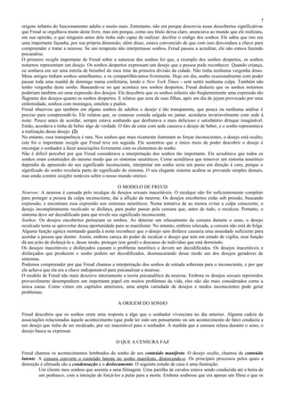 7
origens infantis do funcionamento adulto e muito mais. Entretanto, não era porque descrevia essas descobertas significativas
que Freud se orgulhava muito deste livro, mas sim porque, como seu título deixa claro, anunciava ao mundo que ele realizara,
em sua opinião, o que ninguém antes dele tinha sido capaz de realizar: decifrar o código dos sonhos. Ele sabia que isto era
uma importante façanha, por sua própria dimensão; além disso, estava convencido de que com isso desvendara a chave para
compreender e tratar a neurose. Se um terapeuta não interpretasse sonhos, Freud passou a acreditar, ele não estava fazendo
psicanálise.
O primeiro insight importante de Freud sobre a natureza dos sonhos foi que, a exemplo dos sonhos despertos, os sonhos
noturnos representam um desejo. Os sonhos despertos expressam um desejo que a pessoa pode reconhecer. Quando criança,
eu sonhava em ser uma estrela de beisebol do meu time da primeira divisão da cidade. Não tinha nenhuma vergonha disso.
Meus amigos tinham sonhos semelhantes, e os compartilhávamos livremente. Hoje em dia, sonho ocasionalmente com poder
passar toda uma manhã de domingo numa confeitaria, lendo o New York Times - sem sentir nenhuma culpa. Também não
tenho vergonha deste sonho. Baseando-se no que acontece nos sonhos despertos, Freud deduziu que os sonhos noturnos
poderiam também ser uma expressão dos desejos. Ele descobriu que os sonhos infantis são freqüentemente uma expressão tão
flagrante dos desejos quanto os sonhos despertos. E relatou que uma de suas filhas, após um dia de jejum provocado por uma
enfermidade, sonhou com morangos, omelete e pudim.
Freud observou que também em alguns sonhos de adultos o desejo é tão transparente, que pouca ou nenhuma análise é
preciso para compreendê-lo. Ele relatou que, se comesse comida salgada no jantar, acordaria invariavelmente com sede à
noite. Pouco antes de acordar, sempre estava sonhando que desfrutava o mais delicioso e satisfatório drinque imaginável.
Então, acordava e tinha de beber algo de verdade. O fato de estar com sede causava o desejo de beber, e o sonho representava
a realização desse desejo. (2)
No entanto, essa transparência é rara. Nos sonhos que mais ricamente iluminam as forças inconscientes, o desejo está oculto;
este foi o importante insight que Freud teve em seguida. Ele sustentou que o único meio de poder descobrir o desejo é
encorajar o sonhador a fazer associações livremente com os elementos do sonho.
Não é difícil perceber por que Freud considerava a interpretação dos sonhos tão importante. Ele acreditava que todos os
sonhos eram construídos do mesmo modo que os sintomas neuróticos. Como acreditava que remover um sintoma neurótico
dependia da apreensão do seu significado inconsciente, interpretar um sonho seria um passo em direção à cura, porque o
significado do sonho revelaria parte do significado do sintoma. O seu elegante sistema acabou se provando simples demais,
mas ainda contém insights notáveis sobre o nosso mundo onírico.

                                                   O MODELO DE FREUD
Neurose: A neurose é causada pelo recalque de desejos sexuais inaceitáveis. O recalque não foi suficientemente completo
para proteger a pessoa da culpa inconsciente, daí a aflição da neurose. Os desejos encobertos estão sob pressão, buscando
expressão, e encontram essa expressão nos sintomas neuróticos. Numa tentativa de ao menos evitar a culpa consciente, o
desejo incompletamente recalcado se disfarça, para poder passar pela censura que, antes de tudo, o recalcou. Portanto, o
sintoma deve ser decodificado para que revele seu significado inconsciente.
Sonhos: Os desejos encobertos permeiam os sonhos. Ao detectar um relaxamento da censura durante o sono, o desejo
recalcado tenta se aproveitar dessa oportunidade para se manifestar. No entanto, embora relaxada, a censura não está de folga.
Alguma função egóica montando guarda à noite reconhece que o desejo sem disfarce causaria uma ansiedade suficiente para
acordar a pessoa que dorme. Assim, embora careça do poder de recalcar o desejo que tem em estado de vigília, essa função
dá um jeito de disfarçá-lo e, desse modo, proteger (em geral) o descanso do indivíduo que está dormindo.
Os desejos inaceitáveis e disfarçados causam o problema neurótico e devem ser decodificados. Os desejos inaceitáveis e
disfarçados que produzem o sonho podem ser decodificados, desmascarando desse modo um dos desejos geradores de
sintomas.
Podemos compreender por que Freud chamou a interpretação dos sonhos de estrada soberana para o inconsciente, e por que
ele achava que ela era a chave indispensável para psicanalisar a neurose.
O modelo de Freud não mais descreve inteiramente a teoria psicanalítica da neurose. Embora os desejos sexuais reprimidos
provavelmente desempenhem um importante papel em muitos problemas da vida, eles não são mais considerados como a
única causa. Como vimos em capítulos anteriores, uma ampla variedade de desejos e medos inconscientes pode gerar
problemas.

                                                  A ORIGEM DO SONHO

Freud descobriu que os sonhos eram uma resposta a algo que o sonhador vivenciara no dia anterior. Alguma cadeia de
associações relacionadas àquele acontecimento (que pode ter sido um pensamento ou um acontecimento de fato) conduziu a
um desejo que tinha de ser recalcado, por ser inaceitável para o sonhador. À medida que a censura relaxa durante o sono, o
desejo busca se expressar.

                                                 O QUE A CENSURA FAZ

Freud chamou os acontecimentos lembrados do sonho de seu conteúdo manifesto. O desejo oculto, chamou de conteúdo
latente. A censura converte o conteúdo latente no sonho manifesto, distorcendo-o. Os principais processos pelos quais a
distorção é efetuada são a condensação e o deslocamento. O seguinte estudo de caso é uma ilustração.
         Um cliente meu sonhou que assistia a uma filmagem. Uma parelha de cavalos estava sendo conduzida até a beira de
         um penhasco, com a intenção de forçá-los a pular para a morte. Embora soubesse que era apenas um filme e que os
 