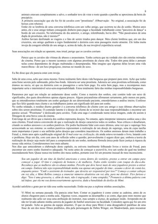 8
        animais estavam completamente a salvo, o sonhador teve de virar o rosto quando a parelha se aproximou da beira do
        precipício.
        A primeira associação que ele fez foi de cavalos com "prostitutas". (Observação: No original, a associação foi de
        horses com whores)
        Então ele se lembrou de uma conversa telefônica com um velho amigo, que ocorrera no dia do sonho. Muitos anos
        antes, ele e esse amigo tinham conseguido dinheiro para pagar a faculdade trabalhando como "parceiros de dança" a
        bordo de um cruzeiro. No telefonema do dia anterior, o amigo, relembrando, havia dito: "Não passávamos de uma
        dupla de prostitutas, não é mesmo?"
        Ambos haviam desfrutado as viagens e o fato de serem tirados para dançar. Meu cliente lembrou que, em um dos
        cruzeiros, seu amigo quebrara a regra fundamental e dormira com uma passageira muito atraente. Ele tinha muita
        inveja da coragem rebelde do seu amigo e, acima de tudo, da sua invejável experiência sexual.

Suas associações em relação ao aparente, mas irreal, perigo que os cavalos corriam:

        Parece que os cavalos são vítimas de abusos e assassinatos. Tenho certeza que na verdade eles são estrelas mimadas
        do cinema. Penso que o mesmo acontece com algumas prostitutas de classe alta. Todos têm pena delas e pensam
        nelas como dependentes de drogas maltratadas e desamparadas. Mas imagino que algumas delas levam uma vida
        maravilhosa - de um luxo preguiçoso, imersas no mundo do sexo.

Eu lhe disse que ele parecia estar com inveja.

Sabe de uma coisa, acho que estou mesmo. Estou realmente farto desta vida burguesa que preparei para mim. Acho que tenho
uma fome secreta pelo submundo, pelos bas-fonds. Adoraria ser uma prostituta. Adoraria ser uma prostituta sofisticada, como
éramos no navio, só que eu dormiria com os passageiros e seria bem pago. Eu seria bem pago, mas a recompensa mais
importante seria o interminável sexo-sem-responsabilidade. Estou totalmente farto das minhas responsabilidades burguesas.

Pararemos por aqui em relação ao andamento desse sonho. Como a maioria dos sonhos, este contém todo um nexo de
significados, dos quais descobrimos apenas alguns poucos. Alguns psicanalistas afirmaram seriamente, pelo menos em parte,
que se entendêssemos totalmente um sonho qualquer de um determinado paciente, entenderíamos a análise inteira. Confesso
que fico feliz quando meu cliente e eu trabalhamos juntos um significado útil para um sonho.
No sonho relatado, o resíduo diurno gerador é a conversa telefônica do cliente com seu amigo e suas últimas observações
sobre eles serem prostitutas. O conteúdo latente é o desejo do cliente de se eximir das suas responsabilidades e encontrar um
paraíso sexual. "Prostitutas" é deslocado para cavalos. Toda uma saga é condensada numa única imagem, onde ele assiste à
filmagem de uma breve cena de cinema.
Está longe de ser óbvio que a maioria dos sonhos representa desejos. No entanto, após interpretar inúmeros sonhos seus e dos
seus clientes, Freud estava convencido de que a realização do desejo caracteriza todos os sonhos. Seus críticos o desafiaram,
citando os sonhos ansiosos e os sonhos punitivos. Ele podia facilmente lidar com esses últimos, uma vez que o superego fora
acrescentado ao seu sistema: os sonhos punitivos representam a realização de um desejo do superego, uma de cujas tarefas
mais importantes é punir o seu anfitrião pelos desejos que considera inaceitáveis. Os sonhos ansiosos deram mais trabalho a
Freud, e, trinta anos após a publicação original de O mal-estar na civilização, ele ainda estava revisando o livro, lutando com
o problema. Hoje em dia, com cem anos de reflexão sobre a questão, provavelmente é seguro dizer que, embora a teoria da
realização do desejo seja muito útil para a compreensão de um sonho, nenhuma fórmula única pode fazer justiça à riqueza da
nossa vida onírica. Consideraremos isso mais adiante.
Nos dias que antecederam a elaboração deste capítulo, eu estivera inutilmente folheando livros e textos de Freud, para
encontrar um outro sonho ilustrativo adequado. Na noite antes de começar a escrevê-lo, tive um sonho do qual me lembrei
inusitadamente bem. Quase nunca me lembro dos meus sonhos, portanto esse foi um presente inusual do meu inconsciente.

        Sou um jogador de um time de futebol americano e estou dentro do vestiário, prestes a entrar em campo para
        começar a jogar. O time é composto de homens e de mulheres. Todos estão vestidos com roupas do dia-a-dia.
        Reconheço que as mulheres são ex-alunas minhas. Percebo que deve haver mais de onze jogadores prestes a entrar
        em campo. Embora não seja responsabilidade minha sou apenas um jogador do time-, assumo o dever de contá-los,
        enquanto penso: "Cadê o assistente do treinador, que deveria ser responsável por isso?" Começo a contar cabeças
        em voz alta, e Mimi Rollins começa a enunciar números aleatórios em voz alta, para me distrair. Fico furioso e
        digo: "Isso é uma grosseria, e, além do mais, não é engraçado; é uma estupidez." Pronuncio a última palavra com
        tal ênfase, que ela me soa desnecessariamente agressiva, dada a banalidade do deslize de Mimi.

Acordei satisfeito e grato por ter tido esse sonho necessitado. Então me pus a explorar minhas associações.

        Vi Mimi na semana passada. Ela parecia estar bem. Contar os jogadores é como contar as cadeiras, antes de os
        alunos chegarem para a minha aula. Algumas vezes, enquanto as desempilho e as conto, digo para mim mesmo que
        realmente não acho ser essa uma atribuição do instrutor, mas sempre a exerço, de qualquer modo. Arrependo-me de
        não ter levado adiante minha carreira de jogador de futebol americano na faculdade. Considero agora que foi um erro
        ter parado. Acho as garotas da equipe atraentes. O que eu disse para Mimi é uma desagradável paráfrase de uma
        frase de um dos meus filmes prediletos, dita pela personagem de Debra Winger, em Shadowlands, para nocautear
 