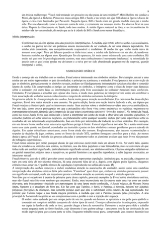 9
        um trouxa mulherengo: "Você está tentando ser grosseiro ou não passa de um estúpido?" Mimi Rollins me conduz a
        Mimi, da ópera La Boheme. Penso nos meus amigos Bill e Sarah, e no tempo em que Bill adorava ópera e discos de
        ópera, e eles eram fascinados por Pavarotti. Naquela época, Bill e Sarah eram em grande medida meu pai e minha
        mãe. Eles me davam de comer e tomavam conta de mim, e certamente me amavam muito. Eu adorava ficar na casa
        deles. Depois do falecimento de Sarah, tudo isso mudou. A minha figura maternal se fora, e as circunstâncias da
        minha vida haviam mudado, de modo que eu ia à cidade de Bill e Sarah com menor freqüência.

Minha interpretação:

        Conformar-me-ei com apenas uma das possíveis interpretações. À medida que reflito sobre o sonho e as associações,
        o sonho me parece revelar um poderoso anseio inconsciente de ser cuidado, de ser uma criança dependente. Em
        minha vida consciente, sou compulsivamente responsável e cuidadoso. O sonho diz que tenho muita raiva de
        assumir esse papel. Meu pai faleceu quando eu tinha treze anos, e minha mãe fechou-se em sua dor, deixando-me
        bastante sozinho por alguns anos. Quando por fim ela apareceu, foi mais como sedutora do que como cuidadora. Há
        muito sei que isso foi psicologicamente custoso, mas meu conhecimento é meramente intelectual. A intensidade do
        anseio com o qual essas perdas me deixaram e a raiva por ter sido abandonado pegaram-me de surpresa, quando
        interpretei o sonho.

                                                 SIMBOLISMO ONÍRICO

Desde o começo do seu trabalho com os sonhos, Freud estava interessado nos símbolos oníricos. Por exemplo, um rei e uma
rainha em um sonho representam os pais do sonhador; o príncipe ou a princesa, o sonhador. Freud passou a ter a convicção de
que os símbolos, particularmente os símbolos sexuais, podiam ser fidedignamente interpretados e podiam elucidar o conteúdo
latente do sonho. Ele compreendeu o perigo: ao interpretar os símbolos, o intérprete corre o risco de impor suas fantasias
sobre o sonhador; por outro lado, as interpretações geradas pela livre associação do sonhador pareciam mais confiáveis.
Entretanto, Freud passou a acreditar que, apesar dos riscos, o modo mais poderoso de interpretar um sonho era combinar a
livre associação do sonhador com o conhecimento a respeito de símbolos universais do intérprete.
Na primeira edição de A interpretação dos sonhos, havia muito pouca menção ao simbolismo. Em cada uma das duas edições
seguintes, Freud deu maior atenção a esse assunto. Na quarta edição, havia uma seção inteira dedicada a ele, um tópico que
Freud estudara a fundo e pelo qual se interessava muito. Seus escritos sobre o simbolismo revelam uma certa ambivalência.
Por um lado, como estava preocupado em que a psicanálise não fosse vista como excêntrica ou ocultista, encontrava-se
extremamente relutante, temendo dar a impressão de que estava escrevendo um novo "livro dos sonhos". No tempo de Freud,
como no nosso, havia livros que ensinavam o leitor a interpretar um sonho de modo a obter dele um conselho específico. O
conselho poderia ser sobre amor ou negócios, ou praticamente sobre qualquer assunto; incluía previsões específicas sobre os
resultados de um determinado empreendimento. Isso era feito por intermédio da tradução de certos símbolos. Por exemplo,
em um desses livros, sonhar com uma carta significava perigo à frente. Funeral significava noivado. Se o sonho contivesse
tanto uma carta quanto um funeral, o sonhador era instruído a juntar os dois símbolos e antever problemas para o noivado de
alguém. Em certas subculturas americanas, esses livros ainda são comuns. Freqüentemente, eles trazem recomendações a
respeito de decisões de jogo, embora, como os livros do século XIX, também forneçam conselhos para a vida. Ao menos
desde a época de Freud, a maioria das pessoas educadas e certamente todos os cientistas avaliam que esses livros não passam
de bobagens supersticiosas.
Freud estava ansioso por evitar qualquer alusão de que estivesse escrevendo mais um desses livros. Por outro lado, quanto
mais ele estudava os símbolos nos sonhos, no folclore, nos dia letos populares e nas brincadeiras, mais se convencia de que
tinha razão em conferir significado, particularmente significado sexual, aos símbolos oníricos. Objetos alongados referiam-se
ao genital masculino; objetos rasos e receptivos, ao genital feminino e ao aparelho reprodutor; e subir degraus ou escadas, ao
intercurso sexual.
Freud observou que não é difícil perceber como escalar pode representar copulação. Assinalou que, na escalada, chegamos ao
topo em uma série de movimentos rítmicos, há uma crescente falta de ar e, depois, com alguns pulos ligeiros, chegamos
embaixo mais uma vez. O padrão rítmico da copulação é reproduzido na subida da escada. (3)
A interpretação dos sonhos começou a incluir cuidadosa atenção às associações do sonhador, assim como uma cautelosa
interpretação dos símbolos oníricos feita pelo analista. "Cautelosa" quer dizer que, embora os símbolos parecessem possuir
um significado universal, ainda era importante prestar cuidadosa atenção ao contexto no qual o símbolo aparecia.
Nos dias que se sucederam à escrita da primeira parte deste capítulo, procurei exemplos de Freud sobre simbolismo onírico,
mas não fiquei satisfeito com nenhum que encontrei. Então, meu inconsciente me favoreceu mais uma vez com um sonho
relevante, este frouxamente vinculado aos personagens de uma ópera muito conhecida, A flauta mágica, de Mozart. Nessa
ópera, Sarastro é o arquétipo do bom pai. Ele faz com que Tamino, o herói, e Pamina, a heroína, passem por algumas
perigosas provações de iniciação, mas somente porque quer que eles o substituam como líderes da sua comunidade. Ele
permite que Tamino toque a sua flauta mágica protetora, à medida que este e Pamina passam pelas provações. A ária
principal de Sarastro diz respeito ao seu compromisso com o perdão e com a rejeição da vingança.
         O sonho: estou andando por um campo perto de um rio, quando um homem se aproxima e me pede para ajudá-lo a
         consertar um complexo artefato composto de vários tipos de metal. Começo a desmontá-lo, tirando pinos, esperando
         ser capaz de lembrar de onde os tirei, quando chegar a hora de remontá-lo. Desmonto a maior parte dele e trabalho
         numa pequena parte de ferro fundido, cujo desmonte é um quebra-cabeça - uma parte tem de ser deslocada de um
         modo especial para que a outra parte se solte. Enquanto trabalho nessa parte, compreendo que estamos fazendo isso
 
