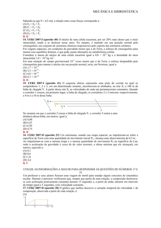MECÂNICA E HIDROSTÁTICA
Sabendo-se que θ < π/2 rad, a relação entre essas forças corresponde a:
(A) Fα = Fβ = Fγ
(B) Fγ < Fα < Fβ
(C) Fβ < Fγ < Fα
(D) Fβ < Fα < Fγ
R. D
14. UERJ 2007-I (questão 40) O núcleo de uma célula eucariota, por ser 20% mais denso que o meio
intracelular, tende a se deslocar nesse meio. No entanto, é mantido em sua posição normal pelo
citoesqueleto, um conjunto de estruturas elásticas responsáveis pelo suporte das estruturas celulares.
Em viagens espaciais, em condições de gravidade menor que a da Terra, o esforço do citoesqueleto para
manter esse equilíbrio diminui, o que pode causar alterações no metabolismo celular.
Considere a massa do núcleo de uma célula eucariota igual a 4,0 × 10-9
kg e a densidade do meio
intracelular 1,0 × 103
kg /m3
.
Em uma situação de campo gravitacional 10-5
vezes menor que o da Terra, o esforço despendido pelo
citoesqueleto para manter o núcleo em sua posição normal, seria, em Newtons, igual a:
(A) 1,7 × 10-11
(B) 3,3 × 10-12
(C) 4,8 × 10-13
(D) 6,7 × 10-14
R. D
15. UERJ 2007-I (questão 41) O esquema abaixo representa uma pista de corrida na qual os
competidores 1, 2 e 3, em um determinado instante, encontravam-se alinhados, na reta X, a 100 m da
linha de chegada Y. A partir dessa reta X, as velocidades de cada um permaneceram constantes. Quando
o corredor 1 cruzou, em primeiro lugar, a linha de chegada, os corredores 2 e 3 estavam, respectivamente,
a 4 m e a 10 m dessa linha.
No instante em que o corredor 2 cruzar a linha de chegada Y, o corredor 3 estará a uma
distância dessa linha, em metros, igual a:
(A) 6,00
(B) 6,25
(C) 6,50
(D) 6,75
R. B
16. UERJ 2007-II (questão 23) Um astronauta, usando sua roupa espacial, ao impulsionar-se sobre a
superfície da Terra com uma quantidade de movimento inicial P0 , alcança uma altura máxima de 0,3 m.
Ao impulsionar-se com a mesma roupa e a mesma quantidade de movimento P0 na superfície da Lua,
onde a aceleração da gravidade é cerca de do valor terrestre, a altura máxima que ele alcançará, em
metros, equivale a:
(A) 0,1
(B) 0,6
(C) 1,8
(D) 2,4
R. C
UTILIZE AS INFORMAÇÕES A SEGUIR PARA RESPONDER ÀS QUESTÕES DE NÚMEROS 17 E
18
Um professor e seus alunos fizeram uma viagem de metrô para estudar alguns conceitos de cinemática
escalar. Durante o percurso verificaram que, sempre que partia de uma estação, a composição deslocava-
se com aceleração praticamente constante durante 15 segundos e, a partir de então, durante um intervalo
de tempo igual a T segundos, com velocidade constante.
17. UERJ 2007-II (questão 28) O gráfico que melhor descreve a variação temporal da velocidade v da
composição, observada a partir de cada estação, é:
(A)
 