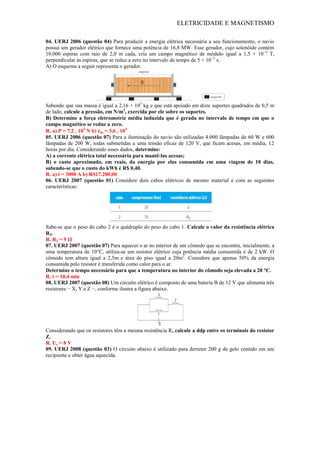 ELETRICIDADE E MAGNETISMO
04. UERJ 2006 (questão 04) Para produzir a energia elétrica necessária a seu funcionamento, o navio
possui um gerador elétrico que fornece uma potência de 16,8 MW. Esse gerador, cujo solenóide contém
10.000 espiras com raio de 2,0 m cada, cria um campo magnético de módulo igual a 1,5 × 10−2
T,
perpendicular às espiras, que se reduz a zero no intervalo de tempo de 5 × 10−2
s.
A) O esquema a seguir representa o gerador.
Sabendo que sua massa é igual a 2,16 × 105
kg e que está apoiado em doze suportes quadrados de 0,5 m
de lado, calcule a pressão, em N/m2
, exercida por ele sobre os suportes.
B) Determine a força eletromotriz média induzida que é gerada no intervalo de tempo em que o
campo magnético se reduz a zero.
R. a) P = 7,2 . 105
N b) εm = 3,6 . 104
05. UERJ 2006 (questão 07) Para a iluminação do navio são utilizadas 4.000 lâmpadas de 60 W e 600
lâmpadas de 200 W, todas submetidas a uma tensão eficaz de 120 V, que ficam acesas, em média, 12
horas por dia. Considerando esses dados, determine:
A) a corrente elétrica total necessária para mantê-las acesas;
B) o custo aproximado, em reais, da energia por elas consumida em uma viagem de 10 dias,
sabendo-se que o custo do kWh é R$ 0,40.
R. a) i = 3000 A b) R$17.280,00
06. UERJ 2007 (questão 01) Considere dois cabos elétricos de mesmo material e com as seguintes
características:
Sabe-se que o peso do cabo 2 é o quádruplo do peso do cabo 1. Calcule o valor da resistência elétrica
R2.
R. R2 = 9 Ω
07. UERJ 2007 (questão 07) Para aquecer o ar no interior de um cômodo que se encontra, inicialmente, a
uma temperatura de 10°C, utiliza-se um resistor elétrico cuja potência média consumida é de 2 kW. O
cômodo tem altura igual a 2,5m e área do piso igual a 20m2
. Considere que apenas 50% da energia
consumida pelo resistor é transferida como calor para o ar.
Determine o tempo necessário para que a temperatura no interior do cômodo seja elevada a 20 °C.
R. t = 10,4 min
08. UERJ 2007 (questão 08) Um circuito elétrico é composto de uma bateria B de 12 V que alimenta três
resistores − X, Y e Z −, conforme ilustra a figura abaixo.
Considerando que os resistores têm a mesma resistência R, calcule a ddp entre os terminais do resistor
Z.
R. Uz = 8 V
09. UERJ 2008 (questão 03) O circuito abaixo é utilizado para derreter 200 g de gelo contido em um
recipiente e obter água aquecida.
 