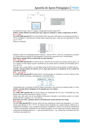 Apostila de Apoio Pedagógico PIBID
101
No momento em que a chave C é ligada, a temperatura do gelo é igual a 0°C.
Estime o tempo mínimo necessário para que a água no recipiente A atinja a temperatura de 20°C.
R. t = 7 min
10. UERJ 2008 (questão 07) Um transformador ideal, que possui 300 espiras no enrolamento primário e
750 no secundário, é utilizado para carregar quatro capacitores iguais, cada um com capacitância C igual
a 8 ,0 × 10-6
F.
Observe a ilustração.
Quando a tensão no enrolamento primário alcança o valor de 100 V, a chave K, inicialmente na posição
A, é deslocada para a posição B, interrompendo a conexão dos capacitores com o transformador.
Determine a energia elétrica armazenada em cada capacitor.
R. Ec = 6,25 . 10-2
J
11. UERJ 2009 (questão 03) Um elétron deixa a superfície de um metal com energia cinética igual a 10
eV e penetra em uma região na qual é acelerado por um campo elétrico uniforme de intensidade igual a
1,0 x 104
V/m.
Considere que o campo elétrico e a velocidade inicial do elétron têm a mesma direção e sentidos opostos.
Calcule a energia cinética do elétron, em eV, logo após percorrer os primeiros 10 cm a partir da
superfície do metal.
R. Ec ~ 1,0 x 103
eV.
12. UERJ 2009 (questão 08) Na tabela abaixo, são apresentadas as resistências e as d.d.p. relativas a dois
resistores, quando conectados, separadamente, a uma dada bateria.
Considerando que os terminais da bateria estejam conectados a um resistor de resistência igual a 11,8 Ω,
calcule a energia elétrica dissipada em 10 segundos por esse resistor.
R. U = 118 J
13. UERJ 2009 (questão 04) O circuito elétrico de refrigeração de um carro é alimentado por uma
bateria ideal cuja força eletromotriz é igual a 12 volts.
Admita que, pela seção reta de um condutor diretamente conectado a essa bateria, passam no mesmo
sentido, durante 2 segundos, 1,0 × 1019
elétrons.
Determine, em watts, a potência elétrica consumida pelo circuito durante esse tempo.
R. P = 9,6 W
14. UFF 2006 (questão 04) O circuito elétrico de uma sanduicheira contém duas lâmpadas L1 e L2 com a
mesma especificação (5 W e 110 V). As funções dessas lâmpadas são, respectivamente, indicar que a
sanduicheira está ligada, e que o sanduíche está pronto. Completam o circuito um resistor de resistência R
= 20 Ω e um termostato constituído de uma lâmina bimetálica. Os dois metais que formam a lâmina têm
coeficientes de dilatação térmica α1 – o que está pintado de preto – e α2. Admita que a resistência dos fios
e da lâmina seja desprezível.
 