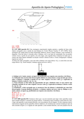 Apostila de Apoio Pedagógico PIBID
103
(b)
(c)r ~ 1,8 Ω.
(d) V = 13 V.
16. UFF 2008 (questão 01) Uma montagem experimental simples permite a medida da força entre
objetos carregados com o auxílio de uma balança (A. Cortel, Physics Teacher 37, 447 (1999)). Nesta
montagem são usadas bolas de Natal metalizadas idênticas, presas a hastes isolantes, como ilustrado no
diagrama. Uma das bolas é colocada sobre a balança, com a sua haste de sustentação fixa na posição
vertical. Com o auxílio de um suporte e de uma régua, uma segunda bola é disposta de modo que os
centros das bolas fiquem alinhados na direção vertical e distem d entre si. Nesta configuração a balança
registra um valor f0.
As bolas são então carregadas, a que está sobre a balança com carga elétrica +Q1, e a outra bola com uma
carga elétrica +Q2. Nesta situação, a balança registra um novo valor f1.
(a) Indique se f1 é maior, menor, ou igual a f0, justificando sua resposta com conceitos e leis físicas.
(b) Utilizando uma terceira bola descarregada (idêntica às outras duas) a carga da bola que estava
sobre a balança é reduzida à metade de seu valor original. Um novo valor f2 é registrado na
balança. Calcule a razão (f2 - f0) / (f1 - f0).
(c) Nessa situação as duas bolas são aproximadas até que a distância entre os seus centros seja
reduzida à metade de seu valor original. Um novo valor f3 é registrado na balança. Calcule a razão
(f3 - f0) / (f1 - f0).
(d) Finalmente, a bola carregada que se encontrava fora da balança é substituída por uma bola
descarregada, à mesma distância d inicial, e a balança registra um novo valor f4. Indique se f4 é
maior, menor, ou igual a f0, justificando sua resposta com conceitos e leis físicas.
R. (a) f1 > f0.
(b) f2 – f0/ f1 – f0 = 1/2
(c) f3 – f0/f1 – f0 = 2.
(d) f4 < fo.
17. UFF 2008 (questão 05) Costuma-se dizer que o uso de extensões para ligar vários aparelhos numa
única tomada aumenta o consumo de energia elétrica. A alternativa mais econômica, deste ponto de vista,
é ligar cada aparelho a uma tomada diferente, com seus próprios fios de ligação. Os dois esquemas abaixo
representam a ligação de dois aparelhos elétricos idênticos, de resistência R, à mesma tomada por meio de
uma extensão (Figura 1) e a ligação de cada aparelho a uma tomada diferente, com seus próprios fios de
 