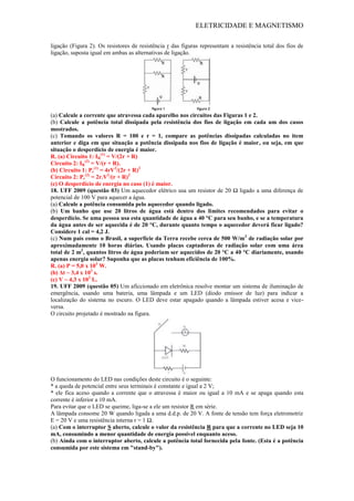 ELETRICIDADE E MAGNETISMO
ligação (Figura 2). Os resistores de resistência r das figuras representam a resistência total dos fios de
ligação, suposta igual em ambas as alternativas de ligação.
(a) Calcule a corrente que atravessa cada aparelho nos circuitos das Figuras 1 e 2.
(b) Calcule a potência total dissipada pela resistência dos fios de ligação em cada um dos casos
mostrados.
(c) Tomando os valores R = 100 e r = 1, compare as potências dissipadas calculadas no item
anterior e diga em que situação a potência dissipada nos fios de ligação é maior, ou seja, em que
situação o desperdício de energia é maior.
R. (a) Circuito 1: IR
(1)
= V/(2r + R)
Circuito 2: IR
(2)
= V/(r + R).
(b) Circuito 1: Pr
(1)
= 4rV2
/(2r + R)2
Circuito 2: Pr
(2)
= 2r.V2
/(r + R)2
(c) O desperdício de energia no caso (1) é maior.
18. UFF 2009 (questão 03) Um aquecedor elétrico usa um resistor de 20 Ω ligado a uma diferença de
potencial de 100 V para aquecer a água.
(a) Calcule a potência consumida pelo aquecedor quando ligado.
(b) Um banho que use 20 litros de água está dentro dos limites recomendados para evitar o
desperdício. Se uma pessoa usa esta quantidade de água a 40 °C para seu banho, e se a temperatura
da água antes de ser aquecida é de 20 °C, durante quanto tempo o aquecedor deverá ficar ligado?
Considere 1 cal = 4,2 J.
(c) Num país como o Brasil, a superfície da Terra recebe cerca de 500 W/m2
de radiação solar por
aproximadamente 10 horas diárias. Usando placas captadoras de radiação solar com uma área
total de 2 m2
, quantos litros de água poderiam ser aquecidos de 20 °C a 40 °C diariamente, usando
apenas energia solar? Suponha que as placas tenham eficiência de 100%.
R. (a) P = 5,0 x 103
W.
(b) Δt ~ 3,4 x 102
s.
(c) V ~ 4,3 x 102
L.
19. UFF 2009 (questão 05) Um aficcionado em eletrônica resolve montar um sistema de iluminação de
emergência, usando uma bateria, uma lâmpada e um LED (diodo emissor de luz) para indicar a
localização do sistema no escuro. O LED deve estar apagado quando a lâmpada estiver acesa e vice-
versa.
O circuito projetado é mostrado na figura.
O funcionamento do LED nas condições deste circuito é o seguinte:
* a queda de potencial entre seus terminais é constante e igual a 2 V;
* ele fica aceso quando a corrente que o atravessa é maior ou igual a 10 mA e se apaga quando esta
corrente é inferior a 10 mA.
Para evitar que o LED se queime, liga-se a ele um resistor R em série.
A lâmpada consome 20 W quando ligada a uma d.d.p. de 20 V. A fonte de tensão tem força eletromotriz
E = 20 V e uma resistência interna r = 1 Ω.
(a) Com o interruptor S aberto, calcule o valor da resistência R para que a corrente no LED seja 10
mA, consumindo a menor quantidade de energia possível enquanto aceso.
(b) Ainda com o interruptor aberto, calcule a potência total fornecida pela fonte. (Esta é a potência
consumida por este sistema em "stand-by").
 