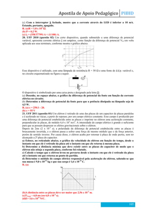 Apostila de Apoio Pedagógico PIBID
105
(c) Com o interruptor S fechado, mostre que a corrente através do LED é inferior a 10 mA.
Estando, portanto, apagado.
R. (a)R = 1,8 x 103
Ω.
(b) P = 0,2 W.
(c) i2 = (358/37799) A < (1/100) A.
20. UFF 2010 (questão 02) Um certo dispositivo, quando submetido a uma diferença de potencial
variável, apresenta corrente elétrica I em ampères, como função da diferença de potencial VD em volts
aplicada aos seus terminais, conforme mostra o gráfico abaixo.
Esse dispositivo é utilizado, com uma lâmpada de resistência R = 50 Ω e uma fonte de d.d.p. variável ε,
no circuito esquematizado na figura a seguir.
O dispositivo é simbolizado por uma caixa preta e designado pela letra D.
(a) Desenhe, no espaço abaixo, o gráfico da diferença de potencial da fonte em função da corrente
elétrica no circuito.
(b) Determine a diferença de potencial da fonte para que a potência dissipada na lâmpada seja de
4,5 W.
R. (a) ε = 250.I – 20.
(b) ε = 55 V
21. UFF 2011 (questão 01) Um elétron é retirado de uma das placas de um capacitor de placas paralelas
e é acelerado no vácuo, a partir do repouso, por um campo elétrico constante. Esse campo é produzido por
uma diferença de potencial estabelecida entre as placas e imprime no elétron uma aceleração constante,
perpendicular às placas, de módulo 6,4 x 103
m/s2
. A intensidade do campo elétrico é grande o suficiente
para que se possam desprezar os efeitos gravitacionais sobre o elétron.
Depois de 2ms (2 x 10-3
s), a polaridade da diferença de potencial estabelecida entre as placas é
bruscamente invertida, e o elétron passa a sofrer uma força de mesmo módulo que o da força anterior,
porém de sentido inverso. Por causa disso, o elétron acaba por retornar à placa de onde partiu, sem ter
alcançado a 2ª placa do capacitor.
a) Esboce, no reticulado abaixo, o gráfico da velocidade do elétron em função do tempo, desde o
instante em que ele é retirado da placa até o instante em que ele retorna à mesma placa.
b) Determine a distância mínima que deve existir entre as placas do capacitor de modo que o
elétron não atinja a segunda placa, conforme foi relatado.
c) Calcule o tempo que o elétron levou no percurso desde o instante em que ele é retirado da placa
até o instante em que retorna ao ponto de partida.
d) Determine o módulo do campo elétrico responsável pela aceleração do elétron, sabendo-se que
sua massa é 9,0 x 10-31
kg e que sua carga é 1,6 x 10-19
C.
R. (a)
(b)A distância entre as placas deve ser maior que 2,56 x 10-2
m.
(c)TTotal ~ 6,8 ms (ou 6,8 x 10-3
s).
(d)E= 3,6 x 10-8
N/C.
 