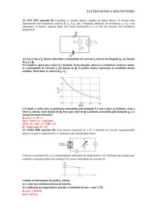 ELETRICIDADE E MAGNETISMO
22. UFF 2011 (questão 02) Considere o circuito elétrico simples da figura abaixo. O resistor nela
representado tem resistência variável R. L1 e L2 são 2 lâmpadas idênticas, de resistência r, e C é um
interruptor. A bateria, suposta ideal, tem força eletromotriz ε e os fios de conexão têm resistência
desprezível.
a) Com a chave C aberta, determine a intensidade de corrente i2 através da lâmpada L2 em função
de ε, r e R.
b) Considere agora que a chave C é fechada. Nessa situação, altera-se a resistência variável e mede-
se a intensidade de corrente i2 em função de R. O gráfico abaixo representa os resultados dessas
medidas. Determine os valores de ε e r.
c) Calcule a razão entre as potências consumidas pela lâmpada L2 com a chave C fechada e com a
chave C aberta, como função de R. Para que valor de R a potência consumida pela lâmpada L2 é a
mesma nas duas situações?
R. (a) i2 = ε / R + r.
(b) ε = 120 V e r = 240 ohm.
(c) Pf / Pa = (R + r)2
/ (2R + r)2
R = 0 para que Pf = Pa.
23. UFRJ 2006 (questão 02) Uma bateria comercial de 1,5V é utilizada no circuito esquematizado
abaixo, no qual o amperímetro e o voltímetro são considerados ideais.
Varia-se a resistência R, e as correspondentes indicações do amperímetro e do voltímetro são usadas para
construir o seguinte gráfico de voltagem (V) versus intensidade de corrente (I).
Usando as informações do gráfico, calcule:
a) o valor da resistência interna da bateria;
b) a indicação do amperímetro quando a resistência R tem o valor 1,7Ω.
R. (a) ri = 0,30 Ω.
(b) I = 0,75 A.
 