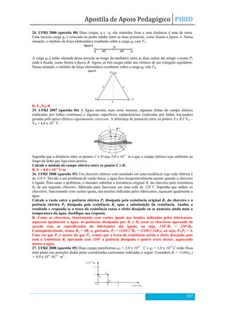 Apostila de Apoio Pedagógico PIBID
107
24. UFRJ 2006 (questão 08) Duas cargas, q e –q, são mantidas fixas a uma distância d uma da outra.
Uma terceira carga q0 é colocada no ponto médio entre as duas primeiras, como ilustra a figura A. Nessa
situação, o módulo da força eletrostática resultante sobre a carga q0 vale FA.
A carga q0 é então afastada dessa posição ao longo da mediatriz entre as duas outras até atingir o ponto P,
onde é fixada, como ilustra a figura B. Agora, as três cargas estão nos vértices de um triângulo equilátero.
Nessa situação, o módulo da força eletrostática resultante sobre a carga q0 vale FB.
R. FA/FB=8
25. UFRJ 2007 (questão 04) A figura mostra, num certo instante, algumas linhas do campo elétrico
(indicadas por linhas contínuas) e algumas superfícies eqüipotenciais (indicadas por linhas tracejadas)
geradas pelo peixe elétrico eigenmannia virescens. A diferença de potencial entre os pontos A e B é VA –
VB = 4,0 x 10-5
V .
Suponha que a distância entre os pontos C e D seja 5,0 x 10-3
m e que o campo elétrico seja uniforme ao
longo da linha que liga esses pontos.
Calcule o módulo do campo elétrico entre os pontos C e D.
R. E = 8,0 x 10-3
V/m
26. UFRJ 2008 (questão 03) Um chuveiro elétrico está instalado em uma residência cuja rede elétrica é
de 110 V. Devido a um problema de vazão baixa, a água fica insuportavelmente quente quando o chuveiro
é ligado. Para sanar o problema, o morador substitui a resistência original R1 do chuveiro pela resistência
R2 de um segundo chuveiro, fabricado para funcionar em uma rede de 220 V. Suponha que ambos os
chuveiros, funcionando com vazões iguais, nas tensões indicadas pelos fabricantes, aqueçam igualmente a
água.
Calcule a razão entre a potência elétrica P1 dissipada pela resistência original R1 do chuveiro e a
potência elétrica P2 dissipada pela resistência R2 após a substituição da resistência. Analise o
resultado e responda se a troca da resistência causa o efeito desejado ou se aumenta ainda mais a
temperatura da água. Justifique sua resposta.
R. Como os chuveiros, funcionando com vazões iguais nas tensões indicadas pelos fabricantes,
aquecem igualmente a água, as potências dissipadas por R1 e R2 (com os chuveiros operando de
acordo com as especificações do fabricante) são iguais, ou seja, 1102
/R1 = 2202
/R2.
Conseqüentemente, temos R2 = 4R1 e, portanto, P2 = (110V)2
/R2 = (110V)2
/(4R1), ou seja, P1/P2 = 4.
Uma vez que P2 é menor do que P1, vemos que a troca da resistência surtiu o efeito desejado, pois
com a resistência R2 operando com 110V a potência dissipada é quatro vezes menor, aquecendo
menos a água.
27. UFRJ 2008 (questão 05) Duas cargas puntiformes q1 = 2,0 x 10-6
C e q2 = 1,0 x 10-6
C estão fixas
num plano nas posições dadas pelas coordenadas cartesianas indicadas a seguir. Considere K = 1/(4 )
= 9,0 x 109
NC-2
m2
.
 