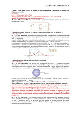 ELETRICIDADE E MAGNETISMO
Calcule o vetor campo elétrico na posição A indicada na figura, explicitando seu módulo, sua
direção e seu sentido.
|E1| = 2|E2|
|E2|= 9 x 107
N/C e |E1|= 18 x 107
N/C
Direção: tgα = |E2|/|E1|=1/2, onde α é o ângulo trigonométrico que EA faz com o eixo 0x
Sentido: de afastamento da origem, a partir do ponto A .
28. UFRJ 2009 (questão 04) Uma bateria ideal de força eletromotriz ε está ligada a um circuito como
ilustra a figura a seguir.
Calcule a diferença de potencial VA – VB entre os pontos terminais A e B em função de ε.
R. VA – VB = ε/3
29. UFRJ 2009 (questão 07) Uma partícula de massa m e carga elétrica positiva q entra em uma região
na qual existem um campo elétrico e um campo magnético, ambos uniformes, constantes, perpendiculares
entre si e de módulos
respectivos E e B. O peso da partícula é totalmente desprezível comparado à força elétrica, de modo que
podemos supor somente as forças elétrica e magnética agindo sobre a partícula na região.
A partícula entra na região com velocidade inicial , de módulo v0 = 2E/B e direção perpendicular aos
campos elétrico e magnético, e desvia-se até atingir, com velocidade nula, uma distância máxima d da
reta suporte da velocidade inicial . A partícula volta a aproximar-se dessa reta, de modo que sua trajetória
é uma curva plana como ilustra a figura a seguir.
Considerando como dados E, B, q e m, calcule a distância d.
R. d = 2mE / (qB2
)
30. UFRJ 2010 (questão 06) Uma partícula com carga positiva q = 4,0×10−6
C é mantida em repouso
diante de uma esfera maciça condutora isolada de raio 0,10 m e carga total nula. A partícula encontra-se a
uma distância de 0,20 m do centro da esfera, conforme ilustra a figura a seguir. A esfera e as cargas que
foram induzidas em sua superfície também se encontram em repouso, isto é, há equilíbrio eletrostático.
Sabendo que a constante de proporcionalidade na lei de Coulomb é k = 9,0×109
Nm2
/C2
, determine o
módulo e indique a direção e o sentido:
a) do campo elétrico no centro da esfera condutora devido à partícula de carga q;
b) do campo elétrico no centro da esfera condutora devido às cargas induzidas em sua superfície.
R. a) De acordo com a lei de Coulomb, o campo eletrostático gerado pela partícula de carga q no
centro da esfera é horizontal, para a esquerda e de módulo: Eq = 9,0×105 N/C.
b) Como o campo eletrostático total em qualquer ponto no interior da esfera é nulo, pois ela é um
condutor em equilíbrio eletrostático, concluímos que as cargas induzidas na superfície da esfera
criam um campo eletrostático no centro da esfera que anula o campo criado pela carga q.
Portanto, o campo devido às cargas induzidas na superfície é horizontal, para a direita e de módulo
9,0×105 N/C.
31. UFRJ 2010 (questão 07) Um estudante dispunha de duas baterias comerciais de mesma resistência
interna de 0,10,mas verificou, por meio de um voltímetro ideal, que uma delas tinha força eletromotriz de
12 Volts e a outra, de 11Volts. A fim de avaliar se deveria conectar em paralelo as baterias para montar
uma fonte de tensão, ele desenhou o circuito indicado na figura a seguir e calculou a corrente i que
passaria pelas baterias desse circuito.
 