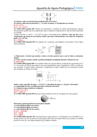 Apostila de Apoio Pedagógico PIBID
109
a) Calcule o valor encontrado pelo estudante para a corrente i.
b) Calcule a diferença de potencial VA −VB entre os pontos A e B indicados no circuito.
R. a) i = 5,0 A.
b) VA – VB = 11,5 V.
32. UFRJ 2010 (questão 08) Antenas de transmissão e recepção de ondas eletromagnéticas operam
eficientemente quando têm um comprimento igual à metade do comprimento de onda da onda transmitida
ou recebida.
Usando esse fato e o valor c = 3,0 x108
m/s para a velocidade da luz, calcule o valor que deve ter o
comprimento da antena de um telefone celular que opera eficientemente com ondas de frequência
igual a 1,5 x 109
Hz.
R. λ = 0,10 m.
33. UFRRJ 2005 (questão 09) Um conjunto de 3 resistores, uma lâmpada e uma bateria. Veja a figura
destes elementos:
(a) Represente o circuito que produz a maior corrente possível com o uso de todos os elementos
citados.
(b) Com o mesmo circuito, calcule a potência dissipada na lâmpada durante 5 minutos de uso.
R. ANULADA
34. UFRRJ 2006 (questão 08) Um estudante utiliza um circuito elétrico, composto por uma bateria de 12
V e um resistor de 100 Ω, para aquecer uma certa quantidade de água, inicialmente a 200 C, contida em
um recipiente. O gráfico abaixo representa a temperatura da água, medida por um termômetro trazido
pelo estudante, em função do tempo.
Dados o calor específico da água c = 4,2 J/g °C e densidade da água μ = 1,0 g/cm3
, determine:
a) a quantidade de calor recebida pela água ao final de uma hora;
b) o volume de água contido no recipiente.
R.(a) Q = 5,2 x 103
J.
(b) V = 102,8 cm3
.
35. UFRRJ 2006 (questão 09) Seja uma esfera condutora de raio R, carregada com uma carga Q.
Determine o potencial elétrico em um ponto situado:
a) a uma distância 2R do seu centro;
b) a uma distância R do seu centro;
c) a uma distância R/2 do seu centro;
R. (a) V = kQ/(2R).
(b) V = kQ/R.
(c) V = kQ/R.
36. UFRRJ 2006 (questão 10) Uma partícula de carga positiva q e inicialmente com velocidade Vo no
sentido positivo do eixo Y penetra em uma região onde existe um campo elétrico Eo constante, no sentido
positivo do eixo X, e um campo magnético Bo, também constante.
 
