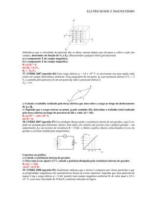 ELETRICIDADE E MAGNETISMO
Sabendo-se que a velocidade da partícula não se altera, mesmo depois que ela passa a sofrer a ação dos
campos, determine em função de V0 e E0: (Desconsidere qualquer efeito gravitacional)
a) a componente X do campo magnético;
b) a componente Z do campo magnético;
R. (a) Bx = 0.
(b) |Bz| = Eo/Vo.
Bz = - Eo/Vo.
37. UFRRJ 2007 (questão 06) Uma carga elétrica q = 1,0 x 10-6
C se movimenta em uma região onde
existe um campo eletrostático uniforme. Essa carga parte de um ponto A, cujo potencial elétrico é VA = 2
V, e caminha pelo percurso (I) até um ponto B, onde o potencial elétrico é
VB = 4 V.
a) Calcule o trabalho realizado pela força elétrica que atua sobre a carga ao longo do deslocamento
de A a B.
b) Supondo que a carga retorne ao ponto A pelo caminho (II), determine o trabalho total realizado
pela força elétrica ao longo do percurso de ida e volta, (I) + (II).
R. (a) W = - 2,0 x 10-6
J.
(b) W = 0.
38. UFRRJ 2007 (questão 07) Um estudante deseja medir a resistência interna de um gerador, cuja f.e.m.
pode ser ajustada para diferentes valores. Para tanto, ele constrói um circuito com o próprio gerador – um
amperímetro A e um resistor de resistência R = 18 Ω - e obtém o gráfico abaixo, relacionando a f.e.m. do
gerador a corrente medida pelo amperímetro.
Com base no gráfico:
a) Calcule a resistência interna do gerador.
b) Para uma f.e.m. igual a 12 V, calcule a potência dissipada pela resistência interna do gerador.
R. (a) r = 2 Ω.
(b) P = 0,72 W.
39. UFRRJ 2008 (questão 03) Atualmente sabemos que o átomo é composto por várias partículas e que
as propriedades magnéticas são características físicas de certos materiais. Suponha que uma partícula de
massa 4 mg e carga elétrica q = 4 mC penetre num campo magnético uniforme B, de valor igual a 2,0 x
10-2
T, com uma velocidade de 54 km/h, conforme indicado na figura.
 