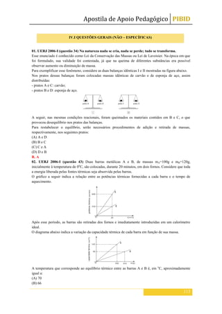 Apostila de Apoio Pedagógico PIBID
113
01. UERJ 2006-I (questão 34) Na natureza nada se cria, nada se perde; tudo se transforma.
Esse enunciado é conhecido como Lei da Conservação das Massas ou Lei de Lavoisier. Na época em que
foi formulado, sua validade foi contestada, já que na queima de diferentes substâncias era possível
observar aumento ou diminuição de massa.
Para exemplificar esse fenômeno, considere as duas balanças idênticas I e II mostradas na figura abaixo.
Nos pratos dessas balanças foram colocadas massas idênticas de carvão e de esponja de aço, assim
distribuídas:
- pratos A e C: carvão;
- pratos B e D: esponja de aço.
A seguir, nas mesmas condições reacionais, foram queimados os materiais contidos em B e C, o que
provocou desequilíbrio nos pratos das balanças.
Para restabelecer o equilíbrio, serão necessários procedimentos de adição e retirada de massas,
respectivamente, nos seguintes pratos:
(A) A e D
(B) B e C
(C) C e A
(D) D e B
R. A
02. UERJ 2006-I (questão 43) Duas barras metálicas A e B, de massas mA=100g e mB=120g,
inicialmente à temperatura de 0o
C, são colocadas, durante 20 minutos, em dois fornos. Considere que toda
a energia liberada pelas fontes térmicas seja absorvida pelas barras.
O gráfico a seguir indica a relação entre as potências térmicas fornecidas a cada barra e o tempo de
aquecimento.
Após esse período, as barras são retiradas dos fornos e imediatamente introduzidas em um calorímetro
ideal.
O diagrama abaixo indica a variação da capacidade térmica de cada barra em função de sua massa.
A temperatura que corresponde ao equilíbrio térmico entre as barras A e B é, em o
C, aproximadamente
igual a:
(A) 70
(B) 66
IV.I QUESTÕES GERAIS (NÃO – ESPECÍFICAS)
 