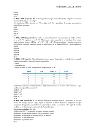 TERMODINÂMICA E ONDAS
(C) 60
(D) 54
R. B
03. UERJ 2008-II (questão 40) O calor específico da água é da ordem de 1,0 cal.g-1
.ºC-1
e seu calor
latente de fusão é igual a 80 cal.g-1
.
Para transformar 200 g de gelo a 0 ºC em água a 30 ºC, a quantidade de energia necessária, em
quilocalorias, equivale a:
(A) 8
(B) 11
(C) 22
(D) 28
R. C
04. UERJ 2009-II (questão 26) Um adulto, ao respirar durante um minuto, inspira, em média, 8,0 litros
de ar a 20 °C, expelindo-os a 37 °C. Admita que o calor específico e a densidade do ar sejam,
respectivamente, iguais a 0,24 cal . g-1
. °C-1
e 1,2 g . L-1
. Nessas condições, a energia mínima, em
quilocalorias, gasta pelo organismo apenas no aquecimento do ar, durante 24 horas, é aproximadamente
igual a:
(A) 15,4
(B) 35,6
(C) 56,4
(D) 75,5
R. C
05. UERJ 2010-I (questão 40) A tabela abaixo mostra apenas alguns valores, omitindo outros, para três
grandezas associadas a cinco diferentes objetos sólidos:
– massa;
– calor específico;
– energia recebida ao sofrer um aumento de temperatura de 10 o
C.
A alternativa que indica, respectivamente, o objeto de maior massa, o de maior calor específico e o que
recebeu maior quantidade de calor é:
(A) I, III e IV
(B) I, II e IV
(C) II, IV e V
(D) II, V e IV
R. D
06. UFF 2006 (questão 16) A Um dos mais intrigantes fenômenos naturais é a mudança de fase que
ocorre, por exemplo, quando a água líquida se vaporiza, ao ferver. Mede-se a temperatura da água
fervente em duas panelas, uma de barro e outra metálica. Ambas se encontram sobre fogão de cozinha,
um deles no nível do mar e o outro no alto do Pico da Bandeira.
A temperatura da água fervente:
(A) é sempre 100 °C, portanto é a mesma em ambas as panelas.
(B) é menor na panela onde começou a ferver há menos tempo.
(C) é menor na panela que se encontra no Pico da Bandeira.
(D) é menor na panela metálica.
(E) é menor na panela de barro.
R. C
 