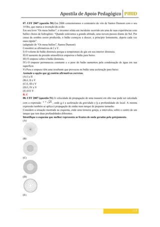 Apostila de Apoio Pedagógico PIBID
115
07. UFF 2007 (questão 50) Em 2006 comemoramos o centenário do vôo de Santos Dumont com o seu
14 Bis, que marca a invenção do avião.
Em seu livro “Os meus balões”, o inventor relata um incidente ocorrido em uma de suas experiências com
balões cheios de hidrogênio: “Quando estávamos a grande altitude, uma nuvem passou diante do Sol. Por
causa da sombra assim produzida, o balão começou a descer, a princípio lentamente, depois cada vez
mais rápido”.
(adaptado de “Os meus balões”, Santos Dumont)
Considere as afirmativas de I a V.
I) O volume do balão diminuiu porque a temperatura do gás em seu interior diminuiu.
II) O aumento da pressão atmosférica empurrou o balão para baixo.
III) O empuxo sobre o balão diminuiu.
IV) O empuxo permaneceu constante e o peso do balão aumentou pela condensação de água em sua
superfície.
V) Peso e empuxo têm uma resultante que provocou no balão uma aceleração para baixo.
Assinale a opção que só contém afirmativas corretas.
(A) I e II
(B) I, II e V
(C) I, III e V
(D) I, IV e V
(E) II E V
R. C
08. UFF 2007 (questão 51) A velocidade de propagação de uma tsunami em alto mar pode ser calculada
com a expressão , onde g é a aceleração da gravidade e h a profundidade do local. A mesma
expressão também se aplica à propagação de ondas num tanque de pequeno tamanho.
Considere a situação mostrada no esquema, onde uma torneira goteja, a intervalos, sobre o centro de um
tanque que tem duas profundidades diferentes.
Identifique o esquema que melhor representa as frentes de onda geradas pelo gotejamento.
(A)
(B)
(C)
(D)
(E)
 