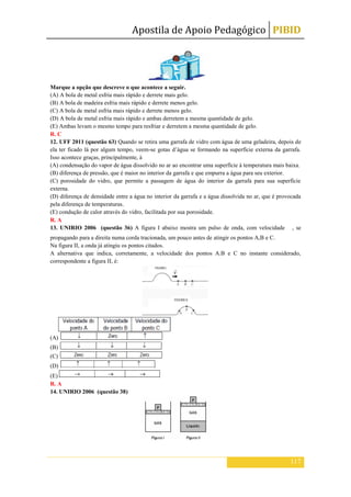 Apostila de Apoio Pedagógico PIBID
117
Marque a opção que descreve o que acontece a seguir.
(A) A bola de metal esfria mais rápido e derrete mais gelo.
(B) A bola de madeira esfria mais rápido e derrete menos gelo.
(C) A bola de metal esfria mais rápido e derrete menos gelo.
(D) A bola de metal esfria mais rápido e ambas derretem a mesma quantidade de gelo.
(E) Ambas levam o mesmo tempo para resfriar e derretem a mesma quantidade de gelo.
R. C
12. UFF 2011 (questão 63) Quando se retira uma garrafa de vidro com água de uma geladeira, depois de
ela ter ficado lá por algum tempo, veem-se gotas d’água se formando na superfície externa da garrafa.
Isso acontece graças, principalmente, à
(A) condensação do vapor de água dissolvido no ar ao encontrar uma superfície à temperatura mais baixa.
(B) diferença de pressão, que é maior no interior da garrafa e que empurra a água para seu exterior.
(C) porosidade do vidro, que permite a passagem de água do interior da garrafa para sua superfície
externa.
(D) diferença de densidade entre a água no interior da garrafa e a água dissolvida no ar, que é provocada
pela diferença de temperaturas.
(E) condução de calor através do vidro, facilitada por sua porosidade.
R. A
13. UNIRIO 2006 (questão 36) A figura I abaixo mostra um pulso de onda, com velocidade , se
propagando para a direita numa corda tracionada, um pouco antes de atingir os pontos A,B e C.
Na figura II, a onda já atingiu os pontos citados.
A alternativa que indica, corretamente, a velocidade dos pontos A.B e C no instante considerado,
correspondente a figura II, é:
(A)
(B)
(C)
(D)
(E)
R. A
14. UNIRIO 2006 (questão 38)
 