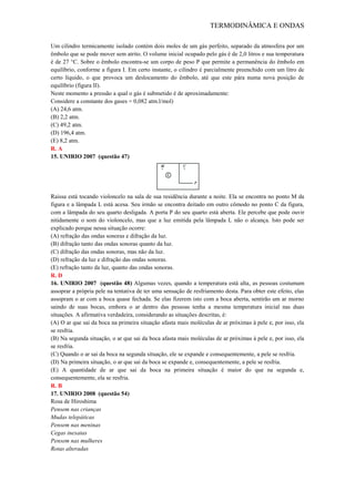 TERMODINÂMICA E ONDAS
Um cilindro termicamente isolado contém dois moles de um gás perfeito, separado da atmosfera por um
êmbolo que se pode mover sem atrito. O volume inicial ocupado pelo gás é de 2,0 litros e sua temperatura
é de 27 °C. Sobre o êmbolo encontra-se um corpo de peso P que permite a permanência do êmbolo em
equilíbrio, conforme a figura I. Em certo instante, o cilindro é parcialmente preenchido com um litro de
certo líquido, o que provoca um deslocamento do êmbolo, até que este pára numa nova posição de
equilíbrio (figura II).
Neste momento a pressão a qual o gás é submetido é de aproximadamente:
Considere a constante dos gases = 0,082 atm.l/mol)
(A) 24,6 atm.
(B) 2,2 atm.
(C) 49,2 atm.
(D) 196,4 atm.
(E) 8,2 atm.
R. A
15. UNIRIO 2007 (questão 47)
Raissa está tocando violoncelo na sala de sua residência durante a noite. Ela se encontra no ponto M da
figura e a lâmpada L está acesa. Seu irmão se encontra deitado em outro cômodo no ponto C da figura,
com a lâmpada do seu quarto desligada. A porta P do seu quarto está aberta. Ele percebe que pode ouvir
nitidamente o som do violoncelo, mas que a luz emitida pela lâmpada L não o alcança. Isto pode ser
explicado porque nessa situação ocorre:
(A) refração das ondas sonoras e difração da luz.
(B) difração tanto das ondas sonoras quanto da luz.
(C) difração das ondas sonoras, mas não da luz.
(D) refração da luz e difração das ondas sonoras.
(E) refração tanto da luz, quanto das ondas sonoras.
R. D
16. UNIRIO 2007 (questão 48) Algumas vezes, quando a temperatura está alta, as pessoas costumam
assoprar a própria pele na tentativa de ter uma sensação de resfriamento desta. Para obter este efeito, elas
assopram o ar com a boca quase fechada. Se elas fizerem isto com a boca aberta, sentirão um ar morno
saindo de suas bocas, embora o ar dentro das pessoas tenha a mesma temperatura inicial nas duas
situações. A afirmativa verdadeira, considerando as situações descritas, é:
(A) O ar que sai da boca na primeira situação afasta mais moléculas de ar próximas à pele e, por isso, ela
se resfria.
(B) Na segunda situação, o ar que sai da boca afasta mais moléculas de ar próximas à pele e, por isso, ela
se resfria.
(C) Quando o ar sai da boca na segunda situação, ele se expande e consequentemente, a pele se resfria.
(D) Na primeira situação, o ar que sai da boca se expande e, consequentemente, a pele se resfria.
(E) A quantidade de ar que sai da boca na primeira situação é maior do que na segunda e,
consequentemente, ela se resfria.
R. B
17. UNIRIO 2008 (questão 54)
Rosa de Hiroshima
Pensem nas crianças
Mudas telepáticas
Pensem nas meninas
Cegas inexatas
Pensem nas mulheres
Rotas alteradas
 