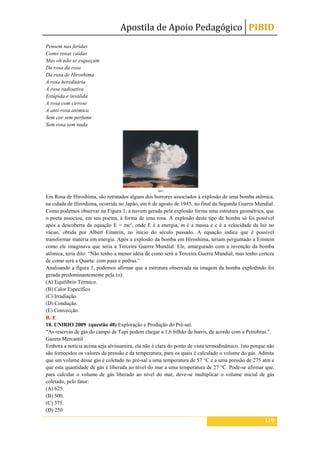Apostila de Apoio Pedagógico PIBID
119
Pensem nas feridas
Como rosas caídas
Mas oh não se esqueçam
Da rosa da rosa
Da rosa de Hiroshima
A rosa hereditária
A rosa radioativa
Estúpida e inválida
A rosa com cirrose
A anti-rosa atômica
Sem cor sem perfume
Sem rosa sem nada
Em Rosa de Hiroshima, são retratados alguns dos horrores associados à explosão de uma bomba atômica,
na cidade de Hiroshima, ocorrida no Japão, em 6 de agosto de 1945, no final da Segunda Guerra Mundial.
Como podemos observar na Figura 1, a nuvem gerada pela explosão forma uma estrutura geométrica, que
o poeta associou, em seu poema, à forma de uma rosa. A explosão deste tipo de bomba só foi possível
após a descoberta da equação E = mc², onde E é a energia, m é a massa e c é a velocidade da luz no
vácuo, obtida por Albert Einstein, no início do século passado. A equação indica que é possível
transformar matéria em energia. Após a explosão da bomba em Hiroshima, teriam perguntado a Einstein
como ele imaginava que seria a Terceira Guerra Mundial. Ele, amargurado com a invenção da bomba
atômica, teria dito: “Não tenho a menor idéia de como será a Terceira Guerra Mundial, mas tenho certeza
de como será a Quarta: com paus e pedras.”
Analisando a figura 1, podemos afirmar que a estrutura observada na imagem da bomba explodindo foi
gerada predominantemente pela (o):
(A) Equilíbrio Térmico.
(B) Calor Específico.
(C) Irradiação.
(D) Condução.
(E) Convecção.
R. E
18. UNIRIO 2009 (questão 48) Exploração e Produção do Pré-sal.
“As reservas de gás do campo de Tupi podem chegar a 1,6 bilhão de barris, de acordo com a Petrobras.”.
Gazeta Mercantil
Embora a notícia acima seja alvissareira, ela não é clara do ponto de vista termodinâmico. Isto porque não
são fornecidos os valores da pressão e da temperatura, para os quais é calculado o volume do gás. Admita
que um volume desse gás é coletado no pré-sal a uma temperatura de 57 °C e a uma pressão de 275 atm e
que esta quantidade de gás é liberada ao nível do mar a uma temperatura de 27 °C. Pode-se afirmar que,
para calcular o volume de gás liberado ao nível do mar, deve-se multiplicar o volume inicial de gás
coletado, pelo fator:
(A) 625.
(B) 500.
(C) 375.
(D) 250
 