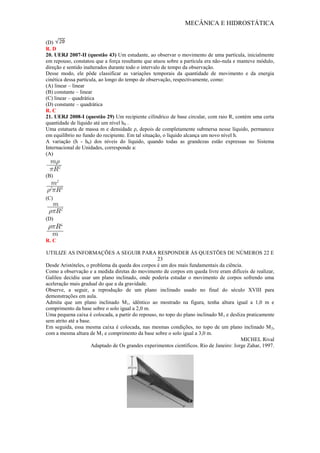 MECÂNICA E HIDROSTÁTICA
(D)
R. D
20. UERJ 2007-II (questão 43) Um estudante, ao observar o movimento de uma partícula, inicialmente
em repouso, constatou que a força resultante que atuou sobre a partícula era não-nula e manteve módulo,
direção e sentido inalterados durante todo o intervalo de tempo da observação.
Desse modo, ele pôde classificar as variações temporais da quantidade de movimento e da energia
cinética dessa partícula, ao longo do tempo de observação, respectivamente, como:
(A) linear – linear
(B) constante – linear
(C) linear – quadrática
(D) constante – quadrática
R. C
21. UERJ 2008-I (questão 29) Um recipiente cilíndrico de base circular, com raio R, contém uma certa
quantidade de líquido até um nível h0 .
Uma estatueta de massa m e densidade ρ, depois de completamente submersa nesse líquido, permanece
em equilíbrio no fundo do recipiente. Em tal situação, o líquido alcança um novo nível h.
A variação (h - h0) dos níveis do líquido, quando todas as grandezas estão expressas no Sistema
Internacional de Unidades, corresponde a:
(A)
(B)
(C)
(D)
R. C
UTILIZE AS INFORMAÇÕES A SEGUIR PARA RESPONDER ÀS QUESTÕES DE NÚMEROS 22 E
23
Desde Aristóteles, o problema da queda dos corpos é um dos mais fundamentais da ciência.
Como a observação e a medida diretas do movimento de corpos em queda livre eram difíceis de realizar,
Galileu decidiu usar um plano inclinado, onde poderia estudar o movimento de corpos sofrendo uma
aceleração mais gradual do que a da gravidade.
Observe, a seguir, a reprodução de um plano inclinado usado no final do século XVIII para
demonstrações em aula.
Admita que um plano inclinado M1, idêntico ao mostrado na figura, tenha altura igual a 1,0 m e
comprimento da base sobre o solo igual a 2,0 m.
Uma pequena caixa é colocada, a partir do repouso, no topo do plano inclinado M1 e desliza praticamente
sem atrito até a base.
Em seguida, essa mesma caixa é colocada, nas mesmas condições, no topo de um plano inclinado M2,
com a mesma altura de M1 e comprimento da base sobre o solo igual a 3,0 m.
MICHEL Rival
Adaptado de Os grandes experimentos científicos. Rio de Janeiro: Jorge Zahar, 1997.
 