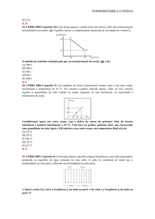 TERMODINÂMICA E ONDAS
(E) 215
R. D
19. UFRRJ 2005-I (questão 16) Certa massa gasosa, contida num reservatório, sofre uma transformação
termodinâmica no trecho AB. O gráfico mostra o comportamento da pressão P, em função do volume V.
O módulo do trabalho realizado pelo gás, na transformação do trecho AB, é de:
(A) 400 J.
(B) 800 J.
(C) 40 J.
(D) 80 J.
(E) 600 J.
R. C
20. UFRRJ 2006-I (questão 9) Um estudante de Física Experimental fornece calor a um certo corpo,
inicialmente à temperatura de 10 o
C. Ele constrói o gráfico indicado abaixo, onde, no eixo vertical,
registra as quantidades de calor cedidas ao corpo, enquanto, no eixo horizontal, vai registrando a
temperatura do corpo.
Consideremos agora um outro corpo, com o dobro da massa do primeiro, feito da mesma
substância e também inicialmente a 10 o
C. Com base no gráfico, podemos dizer que, fornecendo
uma quantidade de calor igual a 120 calorias a esse outro corpo, sua temperatura final será de:
(A) 18 °C
(B) 20 °C
(C) 40 °C
(D) 30 °C
(E) 25 °C
R. E
21. UFRRJ 2007-I (questão 6) A ilustração abaixo reproduz a figura formada por uma onda estacionária,
produzida na superfície da água colocada em uma cuba. A cuba foi construída de modo que a
profundidade em uma parte é diferente da profundidade na outra parte.
a) Qual a razão f1/f2 entre a freqüência f1 da onda na parte 1 da cuba e a freqüência f2 da onda na
parte 2?
 