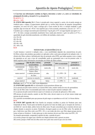 Apostila de Apoio Pedagógico PIBID
121
b) Com base nas informações contidas na figura, determine a razão v1/v2 entre as velocidades de
propagação da onda v1 (na parte 1) e v2 (na parte 2).
R. (a) f1/ f2 = 1.
(b) v1/v2 = 4/3.
22. ENEM 2006 (questão 31) A Terra é cercada pelo vácuo espacial e, assim, ela só perde energia ao
irradiá-la para o espaço. O aquecimento global que se verifica hoje decorre de pequeno desequilíbrio
energético, de cerca de 0,3%, entre a energia que a Terra recebe do Sol e a energia irradiada a cada
segundo, algo em torno de 1 W/m2
. Isso significa que a Terra acumula, anualmente, cerca de 1,6 × 1022
J.
Considere que a energia necessária para transformar 1 kg de gelo a 0 ºC em água líquida seja igual a 3,2 ×
105
J. Se toda a energia acumulada anualmente fosse usada para derreter o gelo nos pólos (a 0 ºC), a
quantidade de gelo derretida anualmente, em trilhões de toneladas, estaria entre
(A) 20 e 40.
(B) 40 e 60.
(C) 60 e 80.
(D) 80 e 100.
(E) 100 e 120.
R. B
TEXTO PARA AS QUESTÕES 23 E 24
A pele humana é sensível à radiação solar, e essa sensibilidade depende das características da pele.
Os filtros solares são produtos que podem ser aplicados sobre a pele para protegê-la da radiação solar. A
eficácia dos filtros solares é definida pelo fator de proteção solar (FPS), que indica quantas vezes o tempo
de exposição ao sol, sem o risco de vermelhidão, pode ser aumentado com o uso do protetor solar. A
tabela seguinte reúne informações encontradas em rótulos de filtros solares.
sensibilidade
tipo de pele e outras
características
proteção
recomendada
FPS recomendado
proteção a
queimaduras
extremamente
sensível
branca, olhos
e cabelos claros
muito alta FPS 20 muito alta
muito sensível
branca, olhos
e cabelos próximos
do claro
alta 12 ≤ FPS < 20 alta
sensível morena ou amarela moderada 6 ≤ FPS < 12 moderada
pouco sensível negra baixa 2 ≤ FPS < 6 baixa
ProTeste, ano V, n.o
55, fev./2007 (com adaptações).
23. ENEM 2007 (questão 45) As informações acima permitem afirmar que
(A) as pessoas de pele muito sensível, ao usarem filtro solar, estarão isentas do risco de queimaduras.
(B) o uso de filtro solar é recomendado para todos os tipos de pele exposta à radiação solar.
(C) as pessoas de pele sensível devem expor-se 6 minutos ao sol antes de aplicarem o filtro solar.
(D) pessoas de pele amarela, usando ou não filtro solar, devem expor-se ao sol por menos tempo que
pessoas de pele morena.
(E) o período recomendado para que pessoas de pele negra se exponham ao sol é de 2 a 6 horas diárias.
R. B
24. ENEM 2007 (questão 46) Uma família de europeus escolheu as praias do Nordeste para uma
temporada de férias. Fazem parte da família um garoto de 4 anos de idade, que se recupera de icterícia, e
um bebê de 1 ano de idade, ambos loiros de olhos azuis. Os pais concordam que os meninos devem usar
chapéu durante os passeios na praia. Entretanto, divergem quanto ao uso do filtro solar. Na opinião do
pai, o bebê deve usar filtro solar com FPS ≥ 20 e o seu irmão não deve usar filtro algum porque precisa
tomar sol para se fortalecer. A mãe opina que os dois meninos devem usar filtro solar com FPS ≥ 20.
Na situação apresentada, comparada à opinião da mãe, a opinião do pai é
(A) correta, porque ele sugere que a família use chapéu durante todo o passeio na praia.
(B) correta, porque o bebê loiro de olhos azuis tem a pele mais sensível que a de seu irmão.
 