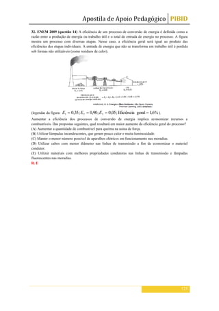 Apostila de Apoio Pedagógico PIBID
125
32. ENEM 2009 (questão 14) A eficiência de um processo de conversão de energia é definida como a
razão entre a produção de energia ou trabalho útil e o total de entrada de energia no processo. A figura
mostra um processo com diversas etapas. Nesse caso, a eficiência geral será igual ao produto das
eficiências das etapas individuais. A entrada de energia que não se transforma em trabalho útil é perdida
sob formas não utilizáveis (como resíduos de calor).
(legendas da figura: %6,1geralEficiência;05,0;90,0;35,0 321 EEE ).
Aumentar a eficiência dos processos de conversão de energia implica economizar recursos e
combustíveis. Das propostas seguintes, qual resultará em maior aumento da eficiência geral do processo?
(A) Aumentar a quantidade de combustível para queima na usina de força.
(B) Utilizar lâmpadas incandescentes, que geram pouco calor e muita luminosidade.
(C) Manter o menor número possível de aparelhos elétricos em funcionamento nas moradias.
(D) Utilizar cabos com menor diâmetro nas linhas de transmissão a fim de economizar o material
condutor.
(E) Utilizar materiais com melhores propriedades condutoras nas linhas de transmissão e lâmpadas
fluorescentes nas moradias.
R. E
 