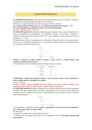 TERMODINÂMICA E ONDAS
01. UERJ 2005-II (questão 03) O supermercado necessita diariamente de gelo em escamas. A potência P
dissipada pela máquina empregada para fabricá-lo é de 360 cal/s.
Sabendo que a temperatura da água ao entrar na máquina é de 20°C, determine:
A) o calor liberado por 150 kg de água ao ser transformada integralmente em gelo a − 3°C;
B) a energia dissipada pela máquina, em joules, em 5 h de funcionamento.
R. a) QT = 15225 kcal b) E = 2,6 . 107
J
02. UERJ 2006 (questão 03) A densidade média da água dos oceanos e mares varia, principalmente, em
função da temperatura, da profundidade e da salinidade. Considere que, próximo à superfície, a
temperatura da água do Oceano Atlântico seja de 27°C e, nessa condição, o volume submerso V do navio
seja igual a 1,4 × 105
m3
.
A) O gráfico abaixo indica o comportamento do coeficiente de dilatação linear do material que constitui o
casco do navio, em função da temperatura θ. L0 e correspondem, respectivamente, ao comprimento inicial
e à variação do comprimento deste material.
Calcule a variação do volume submerso quando o navio estiver no Oceano Índico, cuja
temperatura média da água é de 32°C.
B) A tabela abaixo indica a salinidade percentual de alguns mares ou oceanos.
Considerando a temperatura constante, indique o mar ou oceano no qual o navio apresentará o
menor volume submerso e justifique sua resposta.
R. a) ΔV = 25,2 m3
b) Mar Vermelho. A maior salinidade desse mar implica uma maior densidade da água, o que
acarreta um maior empuxo E. Dessa forma, o volume submerso será menor.
03. UERJ 2006 (questão 05) Algumas máquinas do navio operam utilizando vapor d’água à temperatura
de 300ºC. Esse vapor é produzido por uma caldeira alimentada com óleo combustível, que recebe água à
temperatura de 25ºC. O gráfico abaixo mostra o comportamento do calor específico c do vapor d’água em
função da temperatura θ.
A) Considerando as condições descritas, calcule a quantidade de calor necessária para transformar
1,0 × 105
g de água a 25ºC em vapor a 300ºC.
B) Admita que:
- a queima de 1 grama do óleo utilizado libera 10.000 cal;
- a caldeira, em 1 hora, queima 4.320 g de óleo e seu rendimento é de 70%. Determine a potência útil
dessa caldeira.
IV.II QUESTÕES ESPECÍFICAS
 