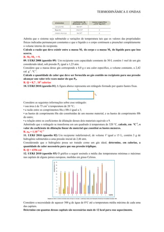 TERMODINÂMICA E ONDAS
Admita que o sistema seja submetido a variações de temperatura tais que os valores das propriedades
físicas indicadas permaneçam constantes e que o líquido e o corpo continuem a preencher completamente
o volume interno do recipiente.
Calcule a razão que deve existir entre a massa MC do corpo e a massa ML do líquido para que isso
ocorra.
R. MC/ML = 9.
09. UERJ 2008 (questão 09) Um recipiente com capacidade constante de 30 L contém 1 mol de um gás
considerado ideal, sob pressão P0 igual a 1,23 atm.
Considere que a massa desse gás corresponde a 4,0 g e seu calor específico, a volume constante, a 2,42
cal. g-1
. ºC-1
.
Calcule a quantidade de calor que deve ser fornecida ao gás contido no recipiente para sua pressão
alcançar um valor três vezes maior do que P0.
R. Q = 8,7 . 103
calorias
10. UERJ 2010 (questão 01) A figura abaixo representa um retângulo formado por quatro hastes fixas.
Considere as seguintes informações sobre esse retângulo:
• sua área é de 75 cm2
à temperatura de 20 °C;
• a razão entre os comprimentos l0a e l0b é igual a 3;
• as hastes de comprimento l0a são constituídas de um mesmo material, e as hastes de comprimento l0b
de outro;
• a relação entre os coeficientes de dilatação desses dois materiais equivale a 9.
Admitindo que o retângulo se transforma em um quadrado à temperatura de 320 °C, calcule, em °C-1
, o
valor do coeficiente de dilatação linear do material que constitui as hastes menores.
R. αB = 1.10-2
°C-1
11. UERJ 2010 (questão 02) Um recipiente indeformável, de volume V igual a 15 L, contém 3 g de
hidrogênio submetidos a uma pressão inicial de 2,46 atm.
Considerando que o hidrogênio possa ser tratado como um gás ideal, determine, em calorias, a
quantidade de calor necessária para que sua pressão triplique.
R. Q = 4356 cal
12. UERJ 2010 (questão 03) O gráfico a seguir assinala a média das temperaturas mínimas e máximas
nas capitais de alguns países europeus, medidas em graus Celsius.
Considere a necessidade de aquecer 500 g de água de 0°C até a temperatura média máxima de cada uma
das capitais.
Determine em quantas dessas capitais são necessárias mais de 12 kcal para esse aquecimento.
 