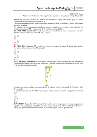 Apostila de Apoio Pedagógico PIBID
13
ROBERT P. Crease
Adaptado de Os dez mais belos experimentos científicos. Rio de Janeiro: Jorge Zahar, 2006.
Admita que um plano inclinado M1, idêntico ao mostrado na figura, tenha altura igual a 1,0 m e
comprimento da base sobre o solo igual a 2,0 m.
Uma pequena caixa é colocada, a partir do repouso, no topo do plano inclinado M1 e desliza praticamente
sem atrito até a base.
Em seguida, essa mesma caixa é colocada, nas mesmas condições, no topo de um plano inclinado M2,
com a mesma altura de M1 e comprimento da base sobre o solo igual a 3,0 m.
22. UERJ 2008-I (questão 34) A razão v1/v2 entre as velocidades da caixa ao alcançar o solo após
deslizar, respectivamente, nos planos M1 e M2, é igual a:
(A) 2
(B)
(C) 1
(D)
R. C
23. UERJ 2008-I (questão 35) A razão t1/t2 entre os tempos de queda da caixa após deslizar,
respectivamente, nos planos M1 e M2 , é igual a:
(A) 2
(B)
(C) 1
(D)
R. D
24. UERJ 2008-II (questão 22) A figura abaixo representa um sistema composto por uma roldana com
eixo fixo e três roldanas móveis, no qual um corpo R é mantido em equilíbrio pela aplicação de uma força
F, de uma determinada intensidade.
Considere um sistema análogo, com maior número de roldanas móveis e intensidade de F inferior a 0,1%
do peso de R.
O menor número possível de roldanas móveis para manter esse novo sistema em equilíbrio deverá ser
igual a:
(A) 8
(B) 9
(C) 10
(D) 11
R. C
25. UERJ 2008-II (questão 26) Uma bicicleta de marchas tem três engrenagens na coroa, que giram com
o pedal, e seis engrenagens no pinhão, que giram com a roda traseira. Observe a bicicleta abaixo e as
tabelas que apresentam os números de dentes de cada engrenagem, todos de igual tamanho.
 