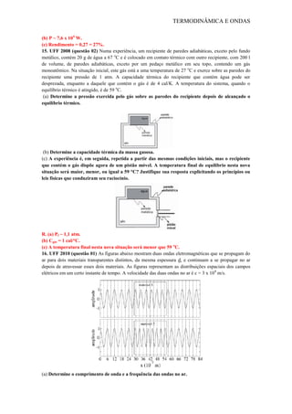 TERMODINÂMICA E ONDAS
(b) P ~ 7,6 x 104
W.
(c) Rendimento = 0,27 = 27%.
15. UFF 2008 (questão 02) Numa experiência, um recipiente de paredes adiabáticas, exceto pelo fundo
metálico, contém 20 g de água a 67 o
C e é colocado em contato térmico com outro recipiente, com 200 l
de volume, de paredes adiabáticas, exceto por um pedaço metálico em seu topo, contendo um gás
monoatômico. Na situação inicial, este gás está a uma temperatura de 27 o
C e exerce sobre as paredes do
recipiente uma pressão de 1 atm. A capacidade térmica do recipiente que contém água pode ser
desprezada, enquanto a daquele que contém o gás é de 4 cal/K. A temperatura do sistema, quando o
equilíbrio térmico é atingido, é de 59 o
C.
(a) Determine a pressão exercida pelo gás sobre as paredes do recipiente depois de alcançado o
equilíbrio térmico.
(b) Determine a capacidade térmica da massa gasosa.
(c) A experiência é, em seguida, repetida a partir das mesmas condições iniciais, mas o recipiente
que contém o gás dispõe agora de um pistão móvel. A temperatura final de equilíbrio nesta nova
situação será maior, menor, ou igual a 59 °C? Justifique sua resposta explicitando os princípios ou
leis físicas que conduziram seu raciocínio.
R. (a) Pf ~ 1,1 atm.
(b) Cgás = 1 cal/°C.
(c) A temperatura final nesta nova situação será menor que 59 o
C.
16. UFF 2010 (questão 01) As figuras abaixo mostram duas ondas eletromagnéticas que se propagam do
ar para dois materiais transparentes distintos, da mesma espessura d, e continuam a se propagar no ar
depois de atravessar esses dois materiais. As figuras representam as distribuições espaciais dos campos
elétricos em um certo instante de tempo. A velocidade das duas ondas no ar é c = 3 x 108
m/s.
(a) Determine o comprimento de onda e a frequência das ondas no ar.
 