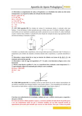 Apostila de Apoio Pedagógico PIBID
131
(b) Determine os comprimentos de onda, as frequências e as velocidades das ondas nos dois meios
transparentes e os respectivos índices de refração dos dois materiais.
R. (a) λ = 6,0 x 10-7
m.
f = 5 x 1014
Hz.
(b) λ1 = 4,5 x 10-7
m.
λ2 = 3,6 x 10-7
m.
f1 = f2 = f = 5 x 1014
Hz.
n1 ~ 1,3.
n2 ~ 1,7.
17. UFF 2010 (questão 05) Um cilindro de volume V, inicialmente aberto, é colocado sobre uma
balança. A tara da balança é então ajustada para que a leitura seja zero. O cilindro é fechado e ligado a
uma bomba com um manômetro acoplado para medir a pressão do ar no seu interior. É, então, bombeado
ar para o interior desse cilindro e a pressão (P) como função da variação da massa Δm registrada através
da leitura da balança é ilustrada no gráfico.
Considere o ar, durante toda a experiência, como um gás ideal cuja massa molecular é M. O volume V e a
temperatura T do cilindro são mantidos constantes durante toda a experiência, e a pressão atmosférica é
P0.
(a) Determine a massa inicial do ar (m0) no interior do cilindro em termos de P0, M, V, T e da
constante universal dos gases R.
(b) Determine o valor de Δm, correspondente a P = 0, onde a reta ilustrada na figura corta o eixo
horizontal.
(c) Mostre como ficaria o gráfico P x Δm, se a experiência fosse realizada a uma temperatura T1 <
T, aproveitando a figura do enunciado para esboçar o novo resultado.
R. (a) mo = MPoV/RT.
(b) Δm = - mo.
(c)
18. UFRJ 2008 (questão 04) Um incêndio ocorreu no lado direito de um dos andares intermediários de
um edifício construído com estrutura metálica, como ilustra a figura 1. Em conseqüência do incêndio, que
ficou restrito ao lado direito, o edifício sofreu uma deformação, como ilustra a figura 2.
Com base em conhecimentos de termologia, explique por que o edifício entorta para a esquerda e
não para a direita.
R. Como um metal se dilata quando se aquece, a estrutura metálica do lado direito do prédio passa
a ter um comprimento maior do que a estrutura metálica em seu lado esquerdo devido ao
aquecimento provocado pelo incêndio que ocorreu no lado direito. Para que a altura do prédio
 