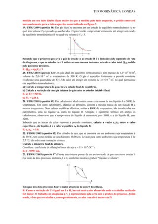 TERMODINÂMICA E ONDAS
medida em seu lado direito fique maior do que a medida pelo lado esquerdo, o prédio entortará
necessariamente para o lado esquerdo, como indicado na figura 2.
19. UFRJ 2009 (questão 06) Um gás ideal se encontra em um estado de equilíbrio termodinâmico A no
qual tem volume V0 e pressão p0 conhecidos. O gás é então comprimido lentamente até atingir um estado
de equilíbrio termodinâmico B no qual seu volume é V0 / 3.
Sabendo que o processo que leva o gás do estado A ao estado B é o indicado pelo segmento de reta
do diagrama, e que os estados A e B estão em uma mesma isoterma, calcule o calor total QAB cedido
pelo gás nesse processo.
R. QAB = 4p0V0 / 3
20. UFRJ 2010 (questão 02) Um gás ideal em equilíbrio termodinâmico tem pressão de 1,0×105
N/m2
,
volume de 2,0×10−3
m3
e temperatura de 300 K. O gás é aquecido lentamente a pressão constante
recebendo uma quantidade de 375 J de calor até atingir um volume de 3,5×10−3
m3
, no qual permanece
em equilíbrio termodinâmico.
a) Calcule a temperatura do gás em seu estado final de equilíbrio.
b) Calcule a variação da energia interna do gás entre os estados inicial e final.
R. a) Tf = 525 K.
b) ΔU = 225 J.
21. UFRJ 2010 (questão 09) Um calorímetro ideal contém uma certa massa de um líquido A a 300K de
temperatura. Um outro calorímetro, idêntico ao primeiro, contém a mesma massa de um líquido B à
mesma temperatura. Duas esferas metálicas idênticas, ambas a 400K de temperatura, são introduzidas nos
calorímetros, uma no líquido A, outra no líquido B. Atingido o equilíbrio térmico em ambos os
calorímetros, observa-se que a temperatura do líquido A aumentou para 360K e a do líquido B, para
320K.
Sabendo que as trocas de calor ocorrem a pressão constante, calcule a razão cA/cB entre o calor
específico cA do líquido A e o calor específico cB do líquido B.
R. cA/cB = 1/6.
22. UFRRJ 2005 (questão 05) Um cilindro de aço, que se encontra em um ambiente cuja temperatura é
de 30 °C, tem como medida de seu diâmetro 10,00 cm. Levado para outro ambiente cuja temperatura é de
2,7 °C, ele sofre uma contração térmica.
Calcule o diâmetro final do cilindro.
Considere: coeficiente de dilatação linear do aço α = 11× 10-6
(o
C-1
).
R. l ~ 9,997 cm.
23. UFRRJ 2005 (questão 07) Faz-se um sistema passar de um certo estado A para um outro estado B
por meio de dois processos distintos, I e II, conforme mostra o gráfico “pressão x volume”.
Em qual dos dois processos houve maior absorção de calor? Justifique.
R. Como a variação de U é igual em I e II, haverá mais calor absorvido onde o trabalho realizado
for maior. O trabalho no diagrama p-V é representado pela área sob o gráfico do processo. Assim
sendo, vê-se que o trabalho e, consequentemente, o calor trocado é maior em II.
 