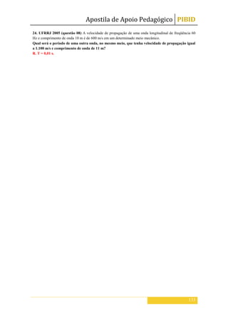 Apostila de Apoio Pedagógico PIBID
133
24. UFRRJ 2005 (questão 08) A velocidade de propagação de uma onda longitudinal de freqüência 60
Hz e comprimento de onda 10 m é de 600 m/s em um determinado meio mecânico.
Qual será o período de uma outra onda, no mesmo meio, que tenha velocidade de propagação igual
a 1.100 m/s e comprimento de onda de 11 m?
R. T = 0,01 s.
 