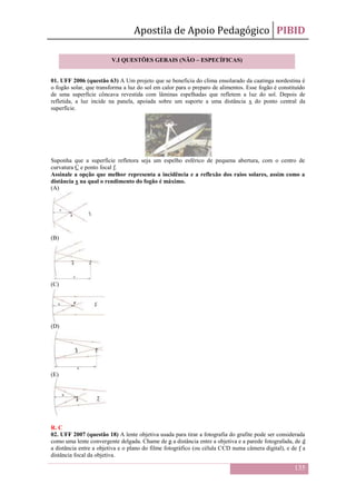 Apostila de Apoio Pedagógico PIBID
135
01. UFF 2006 (questão 63) A Um projeto que se beneficia do clima ensolarado da caatinga nordestina é
o fogão solar, que transforma a luz do sol em calor para o preparo de alimentos. Esse fogão é constituído
de uma superfície côncava revestida com lâminas espelhadas que refletem a luz do sol. Depois de
refletida, a luz incide na panela, apoiada sobre um suporte a uma distância x do ponto central da
superfície.
Suponha que a superfície refletora seja um espelho esférico de pequena abertura, com o centro de
curvatura C e ponto focal f.
Assinale a opção que melhor representa a incidência e a reflexão dos raios solares, assim como a
distância x na qual o rendimento do fogão é máximo.
(A)
(B)
(C)
(D)
(E)
R. C
02. UFF 2007 (questão 18) A lente objetiva usada para tirar a fotografia do grafite pode ser considerada
como uma lente convergente delgada. Chame de p a distância entre a objetiva e a parede fotografada, de d
a distância entre a objetiva e o plano do filme fotográfico (ou célula CCD numa câmera digital), e de f a
distância focal da objetiva.
V.I QUESTÕES GERAIS (NÃO – ESPECÍFICAS)
 