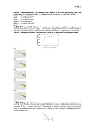 ÓPTICA
Assinale a opção que identifica corretamente, para a situação da fotografia mencionada, como estão
relacionadas as três distâncias p, d e f e qual a orientação da imagem formada sobre o filme.
(A) p > f > d; imagem invertida;
(B) d > f > p; imagem direita;
(C) p > d > f; imagem invertida;
(D) f > d > p; imagem direita;
(E) d > p > f; imagem invertida.
R. C
03. UFF 2008 (questão 09) Ao passar por um prisma, a luz branca é separada em componentes com
diferentes frequências. Isto ocorre porque a velocidade da luz no prisma depende da frequência. O gráfico
representa, esquematicamente, a dependência da velocidade da luz com o comprimento de onda da luz.
Assinale a opção que representa corretamente a separação da luz branca ao passar pelo prisma.
(A)
(B)
(C)
(D)
(E)
R. A
04. UFF 2009 (questão 15) Um raio luminoso, propagando-se num meio A, atinge a interface entre os
meios A e B, conforme esquematizado na figura. As linhas tracejadas representam as frentes de onda
associadas ao raio e a distância entre elas é o comprimento de onda da luz incidente. Sabe-se que o tempo
que a luz leva para percorrer uma certa distância A é menor do que o tempo que ela leva para percorrer a
mesma distância em B.
 