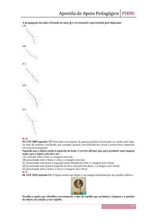 Apostila de Apoio Pedagógico PIBID
137
A propagação da onda refratada no meio B é corretamente representada pelo diagrama:
(A)
(B)
(C)
(D)
(E)
R. D
05. UFF 2009 (questão 37) Uma lente convergente de pequena distância focal pode ser usada como lupa,
ou lente de aumento, auxiliando, por exemplo, pessoas com deficiências visuais a lerem textos impressos
em caracteres pequenos.
Supondo que o objeto esteja à esquerda da lente, é correto afirmar que, para produzir uma imagem
maior que o objeto, este deve ser:
(A) colocado sobre o foco e a imagem será real;
(B) posicionado entre a lente e o foco e a imagem será real;
(C) posicionado num ponto à esquerda muito afastado da lente e a imagem será virtual;
(D) posicionado num ponto à esquerda do foco, mas próximo deste, e a imagem será virtual;
(E) posicionado entre a lente e o foco e a imagem será virtual.
R. E
06. UFF 2010 (questão 21) A figura mostra um objeto e sua imagem produzida por um espelho esférico.
Escolha a opção que identifica corretamente o tipo do espelho que produziu a imagem e a posição
do objeto em relação a esse espelho.
 