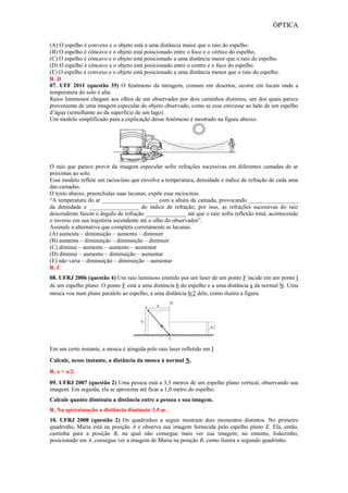 ÓPTICA
(A) O espelho é convexo e o objeto está a uma distância maior que o raio do espelho.
(B) O espelho é côncavo e o objeto está posicionado entre o foco e o vértice do espelho.
(C) O espelho é côncavo e o objeto está posicionado a uma distância maior que o raio do espelho.
(D) O espelho é côncavo e o objeto está posicionado entre o centro e o foco do espelho.
(E) O espelho é convexo e o objeto está posicionado a uma distância menor que o raio do espelho.
R. D
07. UFF 2011 (questão 35) O fenômeno da miragem, comum em desertos, ocorre em locais onde a
temperatura do solo é alta.
Raios luminosos chegam aos olhos de um observador por dois caminhos distintos, um dos quais parece
proveniente de uma imagem especular do objeto observado, como se esse estivesse ao lado de um espelho
d’água (semelhante ao da superfície de um lago).
Um modelo simplificado para a explicação desse fenômeno é mostrado na figura abaixo.
O raio que parece provir da imagem especular sofre refrações sucessivas em diferentes camadas de ar
próximas ao solo.
Esse modelo reflete um raciocínio que envolve a temperatura, densidade e índice de refração de cada uma
das camadas.
O texto abaixo, preenchidas suas lacunas, expõe esse raciocínio.
“A temperatura do ar ___________________ com a altura da camada, provocando _________________
da densidade e _________________ do índice de refração; por isso, as refrações sucessivas do raio
descendente fazem o ângulo de refração ______________ até que o raio sofra reflexão total, acontecendo
o inverso em sua trajetória ascendente até o olho do observador”.
Assinale a alternativa que completa corretamente as lacunas.
(A) aumenta – diminuição – aumento – diminuir
(B) aumenta – diminuição – diminuição – diminuir
(C) diminui – aumento – aumento – aumentar
(D) diminui – aumento – diminuição – aumentar
(E) não varia – diminuição – diminuição – aumentar
R. C
08. UFRJ 2006 (questão 4) Um raio luminoso emitido por um laser de um ponto F incide em um ponto I
de um espelho plano. O ponto F está a uma distância b do espelho e a uma distância a da normal N. Uma
mosca voa num plano paralelo ao espelho, a uma distância b/2 dele, como ilustra a figura.
Em um certo instante, a mosca é atingida pelo raio laser refletido em I
Calcule, nesse instante, a distância da mosca à normal N.
R. x = a/2.
09. UFRJ 2007 (questão 2) Uma pessoa está a 3,5 metros de um espelho plano vertical, observando sua
imagem. Em seguida, ela se aproxima até ficar a 1,0 metro do espelho.
Calcule quanto diminuiu a distância entre a pessoa e sua imagem.
R. Na aproximação a distância diminuiu 5,0 m .
10. UFRJ 2008 (questão 2) Os quadrinhos a seguir mostram dois momentos distintos. No primeiro
quadrinho, Maria está na posição A e observa sua imagem fornecida pelo espelho plano E. Ela, então,
caminha para a posição B, na qual não consegue mais ver sua imagem; no entanto, Joãozinho,
posicionado em A, consegue ver a imagem de Maria na posição B, como ilustra o segundo quadrinho.
 