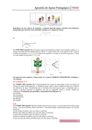Apostila de Apoio Pedagógico PIBID
139
Reproduza, em seu caderno de respostas, o esquema ilustrado abaixo e desenhe raios luminosos
apropriados que mostrem como Joãozinho consegue ver a imagem de Maria.
R.
11. UFRJ 2009-I (questão 2) Uma criança segura uma bandeira do Brasil como ilustrado na figura I. A
criança está diante de dois espelhos planos verticais A e B que fazem entre si um ângulo de 60o
. A figura
II indica seis posições, 1, 2, 3, 4, 5 e 6, relativas aos espelhos. A criança se encontra na posição 1 e pode
ver suas imagens nas posições 2, 3, 4, 5 e 6.
Em quais das cinco imagens a criança pode ver os dizeres ORDEM E PROGRESSO? Justifique a
sua resposta.
R. Nas imagens 3 e 5.
12. UNIRIO 2005 (questão 33) O funcionamento dos fornos de microondas ocorre em função da
emissão de ondas eletromagnéticas. A freqüência destas ondas é igual à freqüência natural de oscilação
das moléculas de água. Considerando que os alimentos têm mais água do que os recipientes que os
contém, é possível esquentar os alimentos sem que os recipientes sofram a mesma variação de
temperatura. O fenômeno que possibilita o aquecimento dos alimentos é a:
(A) reflexão.
(B) ressonância.
(C) interferência.
(D) difração.
(E) refração.
R. B
13. UNIRIO 2005 (questão 34) Nas estradas que atravessam serras, é comum observarmos placas onde
se diz : “Em dias de neblina, utilize farol baixo.”. Essa determinação é apresentada porque a luz emitida
pelo farol:
A) alto refrata na neblina e por isso ofusca o motorista.
B) baixo não reflete na neblina e por isso não ofusca o motorista.
C) alto reflete na neblina e por isso ofusca o motorista.
D) baixo se dispersa na neblina e por isso não ofusca o motorista.
E) alto ou baixo não refrata na neblina e por isso não ofusca o motorista.
 