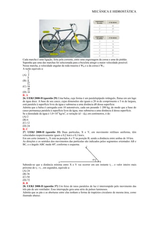 MECÂNICA E HIDROSTÁTICA
Cada marcha é uma ligação, feita pela corrente, entre uma engrenagem da coroa e uma do pinhão.
Suponha que uma das marchas foi selecionada para a bicicleta atingir a maior velocidade possível.
Nessa marcha, a velocidade angular da roda traseira é WR e a da coroa é WC.
A razão equivale a:
(A)
(B)
(C)
(D)
R. A
26. UERJ 2008-II (questão 29) Uma balsa, cuja forma é um paralelepípedo retângulo, flutua em um lago
de água doce. A base de seu casco, cujas dimensões são iguais a 20 m de comprimento e 5 m de largura,
está paralela à superfície livre da água e submersa a uma distância d0 dessa superfície.
Admita que a balsa é carregada com 10 automóveis, cada um pesando 1 200 kg, de modo que a base do
casco permaneça paralela à superfície livre da água, mas submersa a uma distância d dessa superfície.
Se a densidade da água é 1,0×103
kg/m3
, a variação (d – d0), em centímetros, é de:
(A) 2
(B) 6
(C) 12
(D) 24
R. C
27. UERJ 2008-II (questão 33) Duas partículas, X e Y, em movimento retilíneo uniforme, têm
velocidades respectivamente iguais a 0,2 km/s e 0,1 km/s.
Em um certo instante t1, X está na posição A e Y na posição B, sendo a distância entre ambas de 10 km.
As direções e os sentidos dos movimentos das partículas são indicados pelos segmentos orientados AB e
BC, e o ângulo ABC mede 60º, conforme o esquema.
Sabendo-se que a distância mínima entre X e Y vai ocorrer em um instante t2 , o valor inteiro mais
próximo de t2 - t1 , em segundos, equivale a:
(A) 24
(B) 36
(C) 50
(D) 72
R. B
28. UERJ 2008-II (questão 37) Um feixe de raios paralelos de luz é interrompido pelo movimento das
três pás de um ventilador. Essa interrupção gera uma série de pulsos luminosos.
Admita que as pás e as aberturas entre elas tenham a forma de trapézios circulares de mesma área, como
ilustrado abaixo.
 
