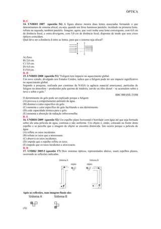 ÓPTICA
R. C
14. UNIRIO 2007 (questão 54) A figura abaixo mostra duas lentes associadas formando o que
denominamos de sistema afocal, ou seja, quando um feixe luminoso paralelo, incidindo na primeira lente,
refrata na segunda, também paralelo. Imagine, agora, que você tenha uma lente convergente, com 6,0 cm
de distância focal, e outra divergente, com 3,0 cm de distância focal, dispostas de modo que seus eixos
ópticos coincidam.
Qual deve ser a distância d entre as lentes, para que o sistema seja afocal?
A) Zero.
B) 2,0 cm.
C) 3,0 cm.
D) 6,0 cm.
E) 9,0 cm.
R. D
15. UNIRIO 2008 (questão 51) “Fuligem tem impacto no aquecimento global.
Um novo estudo, divulgado nos Estados Unidos, indica que a fuligem pode ter um impacto significativo
no aquecimento global.
Segundo a pesquisa, realizada por cientistas da NASA (a agência espacial americana), partículas de
fuligem na atmosfera – produzidas pela queima de madeira, carvão ou óleo diesel – se acumulam sobre a
neve e sobre o gelo.”
BBC/BRASIL.COM
O derretimento do gelo pode ser explicado porque a fuligem:
(A) provoca o comportamento anômalo da água.
(B) diminui o calor específico do gelo.
(C) aumenta o calor específico do gelo facilitando o seu derretimento.
(D) cede capacidade térmica para o gelo.
(E) aumenta a absorção de radiação infravermelha.
R. E
16. UNIRIO 2009 (questão 52) Um espelho plano horizontal é borrifado com água até que seja formada
sobre ele uma película de água, contínua e não uniforme. Um objeto é, então, colocado na frente deste
espelho e se percebe que a imagem do objeto se encontra distorcida. Isto ocorre porque a película de
água:
(A) reflete os raios incidentes.
(B) refrata os raios que a atravessam.
(C) absorve os raios incidentes.
(D) impede que o espelho reflita os raios.
(E) impede que os raios incidentes a atravessem.
R. B
17. UFRRJ 2005-I (questão 17) Dois sistemas ópticos, representados abaixo, usam espelhos planos,
ocorrendo as reflexões indicadas.
Após as reflexões, suas imagens finais são:
(A)
 