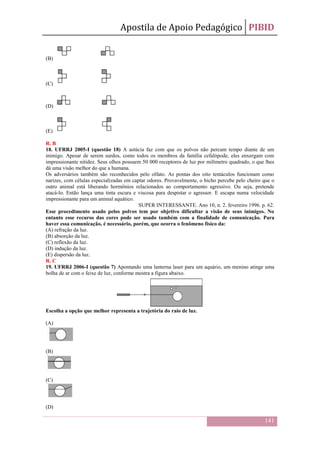 Apostila de Apoio Pedagógico PIBID
141
(B)
(C)
(D)
(E)
R. B
18. UFRRJ 2005-I (questão 18) A astúcia faz com que os polvos não percam tempo diante de um
inimigo. Apesar de serem surdos, como todos os membros da família cefalópode, eles enxergam com
impressionante nitidez. Seus olhos possuem 50 000 receptores de luz por milímetro quadrado, o que lhes
dá uma visão melhor do que a humana.
Os adversários também são reconhecidos pelo olfato. As pontas dos oito tentáculos funcionam como
narizes, com células especializadas em captar odores. Provavelmente, o bicho percebe pelo cheiro que o
outro animal está liberando hormônios relacionados ao comportamento agressivo. Ou seja, pretende
atacá-lo. Então lança uma tinta escura e viscosa para despistar o agressor. E escapa numa velocidade
impressionante para um animal aquático.
SUPER INTERESSANTE. Ano 10, n. 2. fevereiro 1996. p. 62.
Esse procedimento usado pelos polvos tem por objetivo dificultar a visão de seus inimigos. No
entanto esse recurso das cores pode ser usado também com a finalidade de comunicação. Para
haver essa comunicação, é necessário, porém, que ocorra o fenômeno físico da:
(A) refração da luz.
(B) absorção da luz.
(C) reflexão da luz.
(D) indução da luz.
(E) dispersão da luz.
R. C
19. UFRRJ 2006-I (questão 7) Apontando uma lanterna laser para um aquário, um menino atinge uma
bolha de ar com o feixe de luz, conforme mostra a figura abaixo.
Escolha a opção que melhor representa a trajetória do raio de luz.
(A)
(B)
(C)
(D)
 